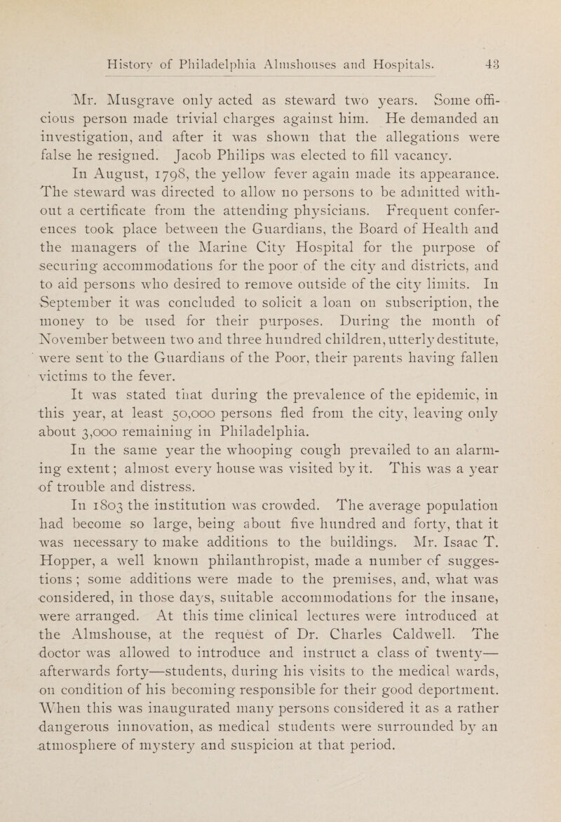 Mr. Musgrave only acted as steward two years. Some offi¬ cious person made trivial charges against him. He demanded an investigation, and after it was shown that the allegations were false he resigned. Jacob Philips was elected to fill vacancy. In August, 1798, the yellow fever again made its appearance. The steward was directed to allow no persons to be admitted with¬ out a certificate from the attending physicians. Frequent confer¬ ences took place between the Guardians, the Board of Health and the managers of the Marine City Hospital for the purpose of securing accommodations for the poor of the city and districts, and to aid persons who desired to remove outside of the city limits. In September it was concluded to solicit a loan on subscription, the money to be used for their purposes. During the month of November between two and three hundred children, utterly destitute, were sent to the Guardians of the Poor, their parents having fallen victims to the fever. It was stated that during the prevalence of the epidemic, in this y^ear, at least 50,000 persons fled from the city, leaving only about 3,000 remaining in Philadelphia. In the same year the whooping cough prevailed to an alarm¬ ing extent; almost every house was visited by it. This was a year of trouble and distress. In 1803 the institution was crowded. The average population had become so large, being about five hundred and forty, that it was necessary to make additions to the buildings. Mr. Isaac T. Hopper, a well known philanthropist, made a number of sugges¬ tions ; some additions were made to the premises, and, what was ■considered, in those days, suitable accommodations for the insane, were arranged. At this time clinical lectures were introduced at the Almshouse, at the request of Dr. Charles Caldwell. The doctor was allowed to introduce and instruct a class of twenty— afterwards forty—students, during his visits to the medical wards, on condition of his becoming responsible for their good deportment. When this was inaugurated many persons considered it as a rather dangerous innovation, as medical students were surrounded by an atmosphere of mystery and suspicion at that period.