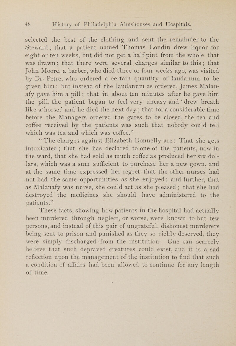 selected the best of the clothing and sent the remainder to the Steward ; that a patient named Thomas Eoudin drew liquor for eight or ten weeks, but did not get a half-pint from the whole that was drawn ; that there were several charges similar to this ; that John Moore, a barber, who died three or four weeks ago, was visited by Dr. Petre, who ordered a certain quantity of laudanum to be given him ; but instead of the laudanum as ordered, James Malan- afy gave him a pill; that in about ten minutes after he gave him the pill, the patient began to feel very uneasy and L drew breath like a horse,’ and he died the next day ; that for a considerable time before the Managers ordered the gates to be closed, the tea and coffee received by the patients was such that nobody could tell which was tea and which was coffee.” “ The charges against Elizabeth Donnelly are : That she gets intoxicated ; that she has declared to one of the patients, now in the ward, that she had sold as much coffee as produced her six dol¬ lars, which was a sum sufficient to purchase her a new gown, and at the same time expressed her regret that the other nurses had not had the same opportunities as she enjoyed ; and further, that as Malanafy was nurse, she could act as she pleased ; that she had destroyed the medicines she should have administered to the patients.” These facts, showing how patients in the hospital had actually been murdered through neglect, or worse, were known to but few persons, and instead of this pair of ungrateful, dishonest murderers being sent to prison and punished as they so richly deserved, they were simply discharged from the institution. One can scarcely believe that such depraved creatures could exist, and it is a sad reflection upon the management of the institution to find that such a condition of affairs had been allowed to continue for any length of time.