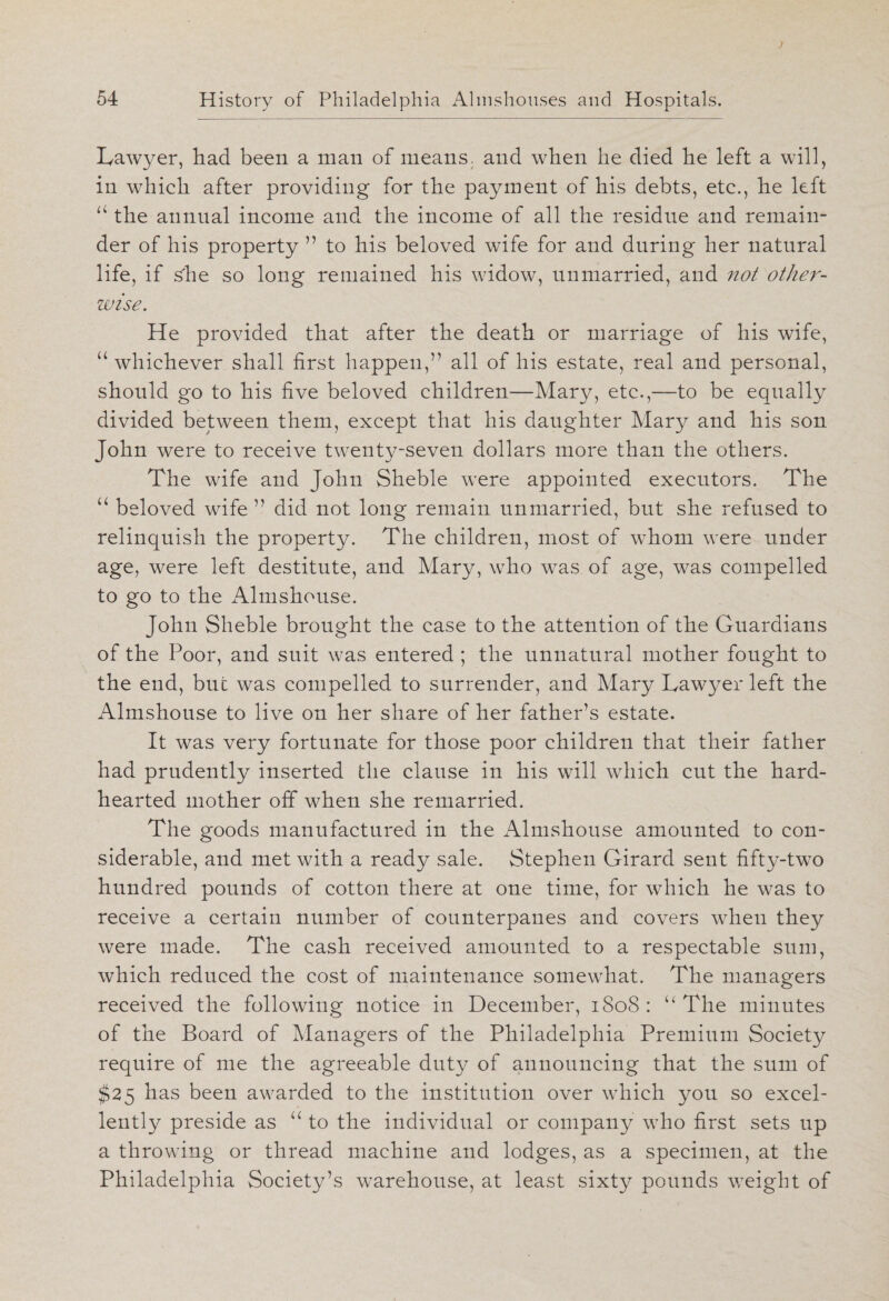 Lawyer, had been a man of means, and when he died he left a will, in which after providing for the payment of his debts, etc., he left “ the annual income and the income of all the residue and remain¬ der of his property ” to his beloved wife for and during her natural life, if she so long remained his widow, unmarried, and not other¬ wise. He provided that after the death or marriage of his wife, “ whichever shall first happen,’1 all of his estate, real and personal, should go to his five beloved children—Mary, etc.,—to be equally divided between them, except that his daughter Mary and his son John were to receive twenty-seven dollars more than the others. The wife and John Sheble were appointed executors. The “ beloved wife ” did not long remain unmarried, but she refused to relinquish the property. The children, most of whom were under age, were left destitute, and Mary, who was of age, was compelled to go to the Almshouse. John Sheble brought the case to the attention of the Guardians of the Poor, and suit was entered ; the unnatural mother fought to the end, but was compelled to surrender, and Mary Law}^er left the Almshouse to live on her share of her father’s estate. It was very fortunate for those poor children that their father had prudently inserted the clause in his will which cut the hard¬ hearted mother off when she remarried. The goods manufactured in the Almshouse amounted to con¬ siderable, and met with a ready sale. Stephen Girard sent fifty-two hundred pounds of cotton there at one time, for which he was to receive a certain number of counterpanes and covers when they were made. The cash received amounted to a respectable sum, which reduced the cost of maintenance somewhat. The managers received the following notice in December, 1808 : u The minutes of the Board of Managers of the Philadelphia Premium Society require of me the agreeable duty of announcing that the sum of $25 has been awarded to the institution over which you so excel¬ lently preside as “ to the individual or company who first sets up a throwing or thread machine and lodges, as a specimen, at the Philadelphia Society’s warehouse, at least sixty pounds weight of