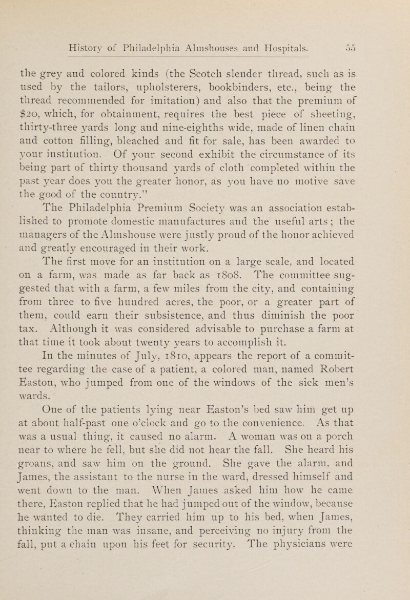 the grey and colored kinds (the Scotch slender thread, such as is used by the tailors, upholsterers, bookbinders, etc., being the thread recommended for imitation) and also that the premium of $20, which, for obtainment, requires the best piece of sheeting, thirty-three yards long and nine-eighths wide, made of linen chain and cotton filling, bleached and fit for sale, has been awarded to your institution. Of your second exhibit the circumstance of its being part of thirty thousand yards of cloth completed within the past year does you the greater honor, as you have no motive save the good of the country.” The Philadelphia Premium Society7 was an association estab¬ lished to promote domestic manufactures and the useful arts ; the managers of the Almshouse were justly proud of the honor achieved and greatly encouraged in their work. The first move for an institution on a large scale, and located on a farm, was made as far back as 1808. The committee sug¬ gested that with a farm, a few miles from the city, and containing from three to five hundred acres, the poor, or a greater part of them, could earn their subsistence, and thus diminish the poor tax. Although it was considered advisable to purchase a farm at that time it took about twenty years to accomplish it. In the minutes of July, 1810, appears the report of a commit¬ tee regarding the case of a patient, a colored man, named Robert Easton, who jumped from one of the windows of the sick men’s wards. One of the patients lying near Easton’s bed saw him get up at about half-past one o’clock and go to the convenience. As that was a usual thing, it caused no alarm. A woman was on a porch near to where he fell, but she did not hear the fall. She heard his groans, and saw him on the ground. She gave the alarm, and James, the assistant to the nurse in the ward, dressed himself and went down to the man. When James asked him how he came there, Easton replied that he had jumped out of the window, because he wanted to die. They carried him up to his bed, when James, thinking the man was insane, and perceiving no injury from the fall, put a chain upon his feet for security. The physicians were