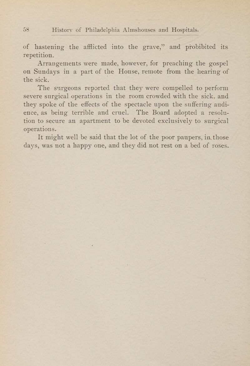 of hastening the afflicted into the grave,” and prohibited its repetition. Arrangements were made, however, for preaching the gospel on Sundays in a part of the House, remote from the hearing of i the sick. The surgeons reported that they were compelled to perform severe surgical operations in the room crowded with the sick, and they spoke of the effects of the spectacle upon the suffering audi¬ ence, as being terrible and cruel. The Board adopted a resolu¬ tion to secure an apartment to be devoted exclusively to surgical operations. It might well be said that the lot of the poor paupers, inN those days, was not a happy one, and they did not rest on a bed of roses.