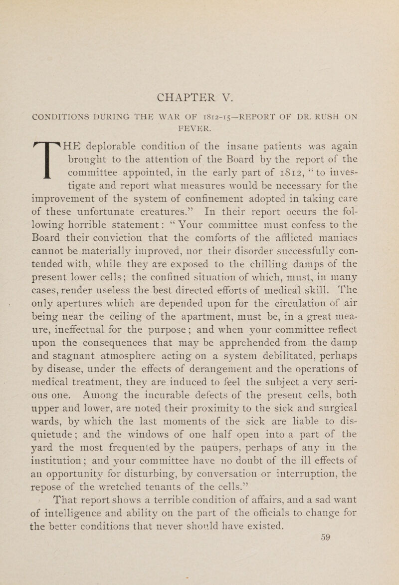 CHAPTER V. CONDITIONS DURING THE WAR OF 1812-15—REPORT OF DR. RUSH ON FEVER. THE deplorable condition of the insane patients was again brought to the attention of the Board by the report of the committee appointed, in the early part of 1812, “ to inves¬ tigate and report what measures would be necessary for the improvement of the system of confinement adopted in taking care of these unfortunate creatures.” In their report occurs the fol¬ lowing horrible statement: “ Your committee must confess to the Board their conviction that the comforts of the afflicted maniacs cannot be materially improved, nor their disorder successfully con¬ tended with, while they are exposed to the chilling damps of the present lower cells; the confined situation of which, must, in many cases, render useless the best directed efforts of medical skill. The only apertures which are depended upon for the circulation of air being near the ceiling of the apartment, must be, in a great mea- nre, ineffectual for the purpose; and when your committee reflect upon the consequences that may be apprehended from the damp and stagnant atmosphere acting on a system debilitated, perhaps by disease, under the effects of derangement and the operations of medical treatment, they are induced to feel the subject a very seri¬ ous one. Among the incurable defects of the present cells, both upper and lower, are noted their proximity to the sick and surgical wards, by which the last moments of the sick are liable to dis¬ quietude ; and the windows of one half open into a part of the yard the most frequented by the paupers, perhaps of any in the institution; and your committee have no doubt of the ill effects of an opportunity for disturbing, by conversation or interruption, the repose of the wretched tenants of the cells.” That report shows a terrible condition of affairs, and a sad want of intelligence and ability on the part of the officials to change for the better conditions that never should have existed.