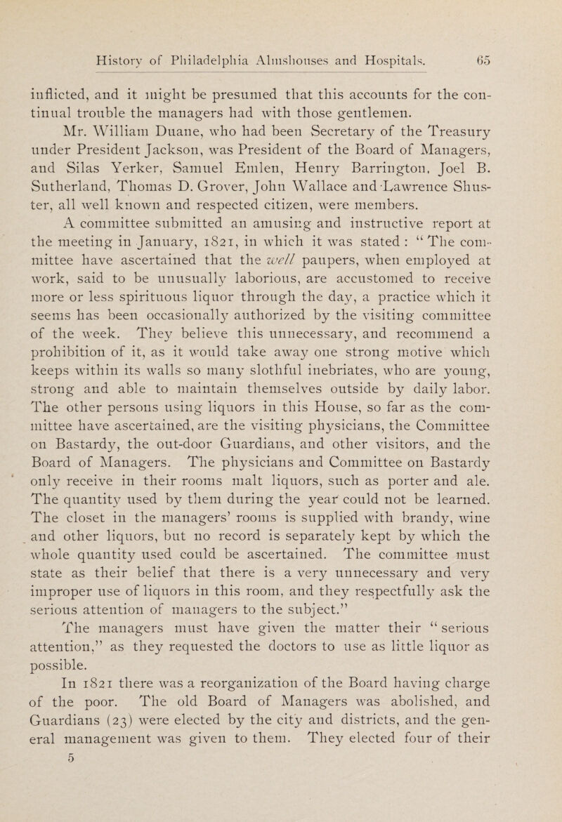 inflicted, and it might be presumed that this accounts for the con¬ tinual trouble the managers had with those gentlemen. Mr. William Duane, who had been Secretary of the Treasury under President Jackson, was President of the Board of Managers, and Silas Yerker, Samuel Emlen, Henry Barrington, Joel B. Sutherland, Thomas D. Grover, John Wallace and Lawrence Shus¬ ter, all well known and respected citizen, were members. A committee submitted an amusing and instructive report at the meeting in January, 1821, in which it was stated : u The com- mittee have ascertained that the well paupers, when employed at work, said to be unusually laborious, are accustomed to receive more or less spirituous liquor through the day, a practice which it seems has been occasionally authorized by the visiting committee of the week. They believe this unnecessary, and recommend a prohibition of it, as it would take away one strong motive which keeps within its walls so many slothful inebriates, who are young, strong and able to maintain themselves outside by daily labor. The other persons using liquors in this House, so far as the com¬ mittee have ascertained, are the visiting physicians, the Committee on Bastardy, the out-door Guardians, and other visitors, and the Board of Managers. The physicians and Committee on Bastardy only receive in their rooms malt liquors, such as porter and ale. The quantity used by them during the yeat could not be learned. The closet in the managers’ rooms is supplied with brandy, wine and other liquors, but no record is separately kept by which the whole quantity used could be ascertained. The committee must state as their belief that there is a very unnecessary and very improper use of liquors in this room, and they respectfully ask the serious attention of managers to the subject.” The managers must have given the matter their u serious attention,” as they requested the doctors to use as little liquor as possible. In 1821 there was a reorganization of the Board having charge of the poor. The old Board of Managers was abolished, and Guardians (23) were elected by the city and districts, and the gen¬ eral management was given to them. They elected four of their 5