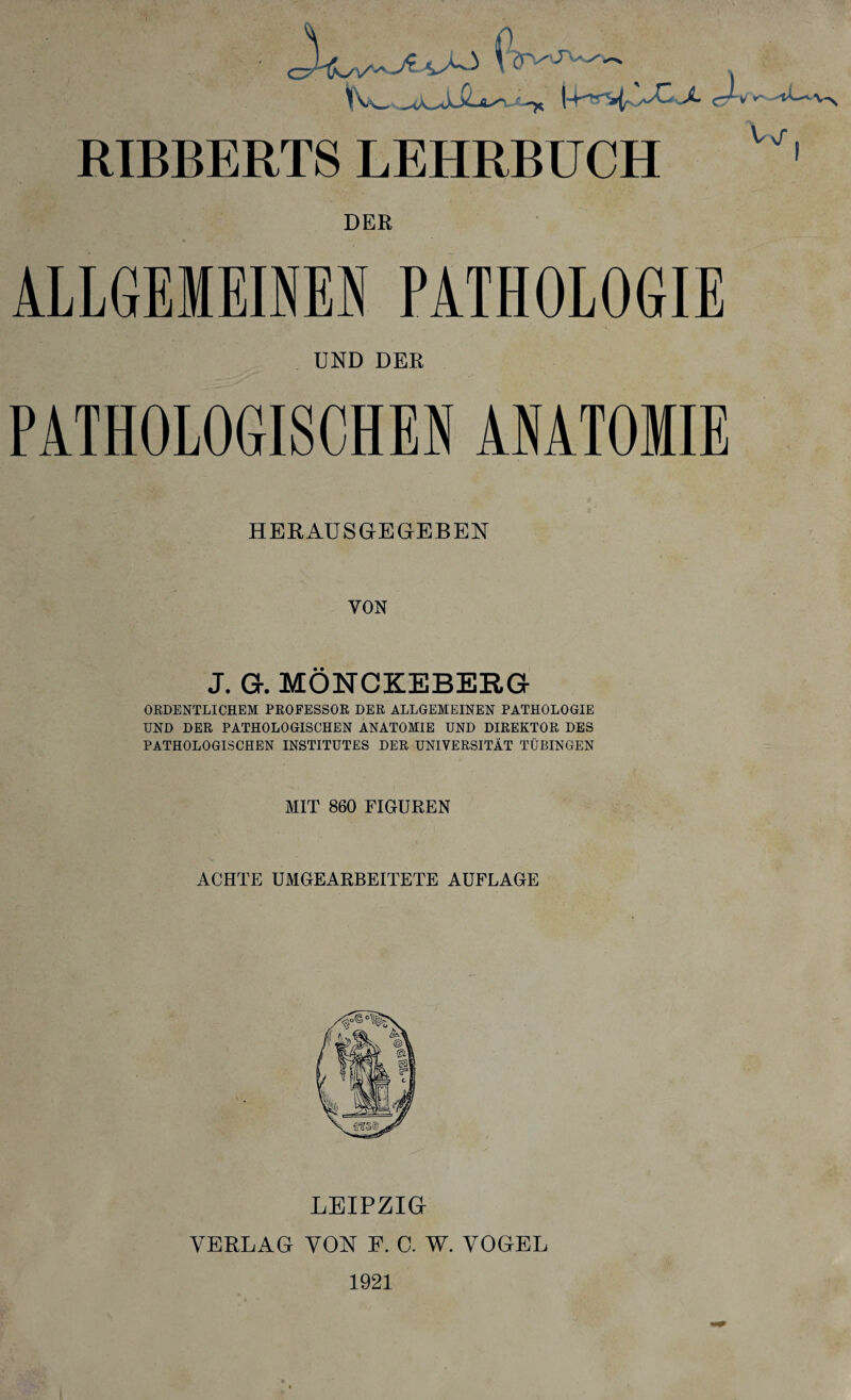 f, yvsJLaJ^ Y^fWWw _^ ° ^ f ~x (4^“^ /^C-^4. c, ^ ¥* 'iL-'-V^ RIBBERTS LEHRBUCH Vj“ ! DER ALLGEMEINEN PATHOLOGIE UND DER PATHOLOGISCHEN ANATOMIE HERAUSGEGEBEN VON J. Gr. MÖNCKEBERG ORDENTLICHEM PROFESSOR DER ALLGEMEINEN PATHOLOGIE UND DER PATHOLOGISCHEN ANATOMIE UND DIREKTOR DES PATHOLOGISCHEN INSTITUTES DER UNIVERSITÄT TÜBINGEN MIT 860 FIGUREN ACHTE UMGEARBEITETE AUFLAGE LEIPZIG VERLAG VON F. 0. W. VOGEL 1921