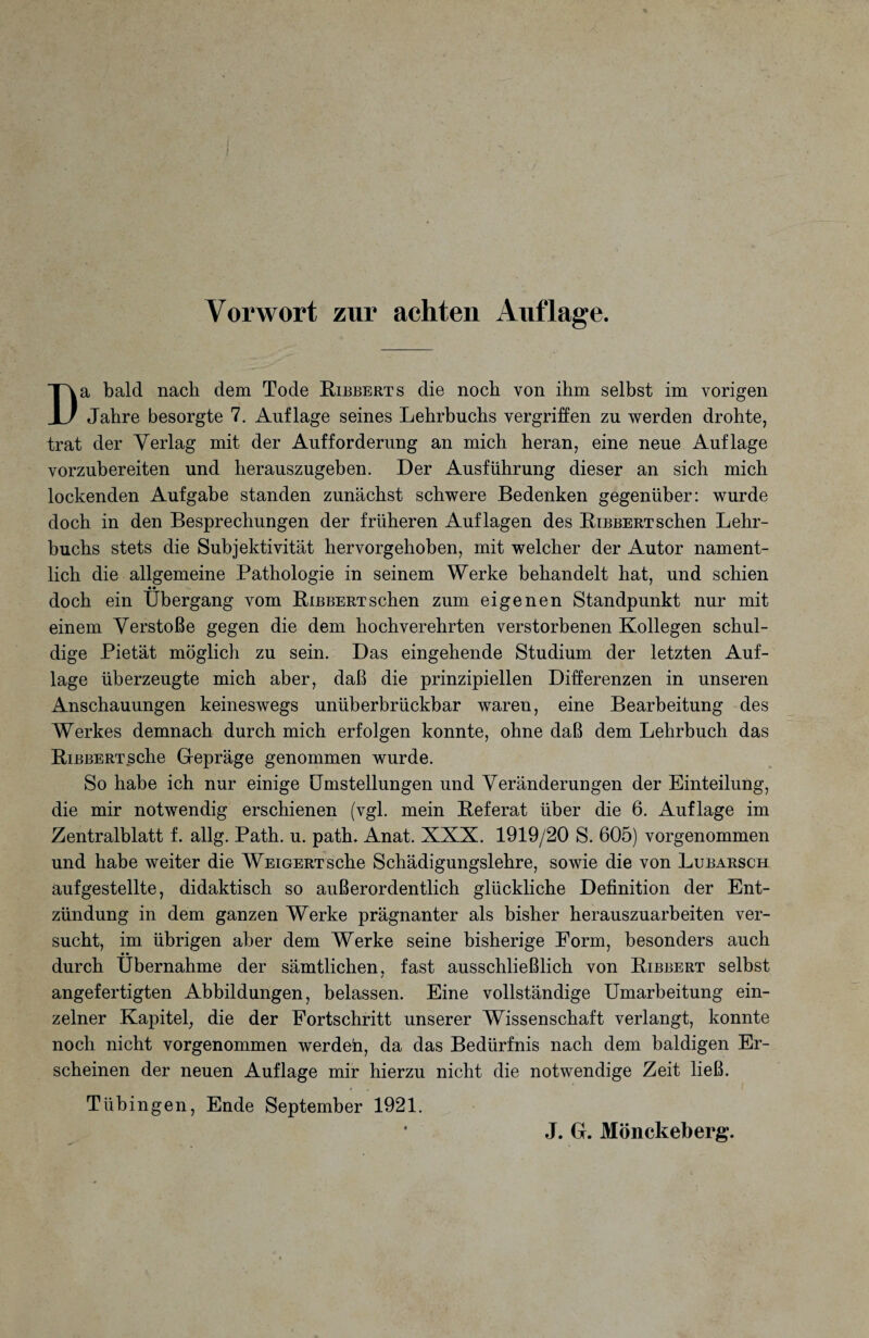 Vorwort zur achten Auflage. Da bald nach dem Tode Bibberts die noch von ihm selbst im vorigen Jahre besorgte 7. Auflage seines Lehrbuchs vergriffen zu werden drohte, trat der Verlag mit der Aufforderung an mich heran, eine neue Auflage vorzubereiten und herauszugeben. Der Ausführung dieser an sich mich lockenden Aufgabe standen zunächst schwere Bedenken gegenüber: wurde doch in den Besprechungen der früheren Auflagen des Bibbert sehen Lehr¬ buchs stets die Subjektivität hervorgehoben, mit welcher der Autor nament¬ lich die allgemeine Pathologie in seinem Werke behandelt hat, und schien • • doch ein Übergang vom BiBBERTSchen zum eigenen Standpunkt nur mit einem Verstoße gegen die dem hochverehrten verstorbenen Kollegen schul¬ dige Pietät möglich zu sein. Das eingehende Studium der letzten Auf¬ lage überzeugte mich aber, daß die prinzipiellen Differenzen in unseren Anschauungen keineswegs unüberbrückbar waren, eine Bearbeitung des Werkes demnach durch mich erfolgen konnte, ohne daß dem Lehrbuch das BißBERTSche Gepräge genommen wurde. So habe ich nur einige Umstellungen und Veränderungen der Einteilung, die mir notwendig erschienen (vgl. mein Beferat über die 6. Auflage im Zentralblatt f. allg. Path. u. path. Anat. XXX. 1919/20 S. 605) vorgenommen und habe weiter die Weigert sehe Schädigungslehre, sowie die von Lubarsch aufgestellte, didaktisch so außerordentlich glückliche Definition der Ent¬ zündung in dem ganzen Werke prägnanter als bisher herauszuarbeiten ver¬ sucht, im übrigen aber dem Werke seine bisherige Form, besonders auch • • durch Übernahme der sämtlichen, fast ausschließlich von Bibbert selbst angefertigten Abbildungen, belassen. Eine vollständige Umarbeitung ein¬ zelner Kapitel, die der Fortschritt unserer Wissenschaft verlangt, konnte noch nicht vorgenommen werden, da das Bedürfnis nach dem baldigen Er¬ scheinen der neuen Auflage mir hierzu nicht die notwendige Zeit ließ. Tübingen, Ende September 1921. J. G. Mönckeberg.