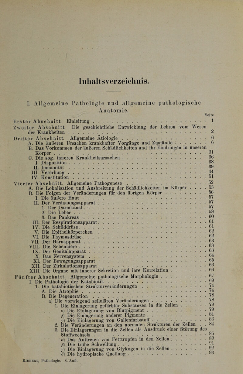 Inhaltsverzeichnis. I. Allgemeine Pathologie und allgemeine pathologische Anatomie. Seite Erster Abschnitt. Einleitung.1 Zweiter Abschnitt. Die geschichtliche Entwicklung der Lehren vom Wesen der Krankheiten.2 Dritter Abschnitt. Allgemeine Ätiologie.^.6 A. Die äußeren Ursachen krankhafter Vorgänge und Zustände . ..6 B. Das Vorkommen der äußeren Schädlichkeiten und ihr Eindringen in unseren Körper.31 C. Die sog. inneren Krankheitsursachen.36 I. Disposition.38 II. Immunität.39 III. Vererbung.44 IV. Konstitution.öl Vierter Abschnitt. Allgemeine Pathogenese.. . • ..52 A. Die Lokalisation und Ausbreitung der Schädlichkeiten im Körper .... 53 B. Die Folgen der Veränderungen für den übrigen Körper.56 I. Die äußere Haut.57 II. Der Verdauungsapparat.57 1. Der Darmkanal. 57 2. Die Leber.58 3. Das Pankreas.60 III. Der Respirationsapparat.61 IV. Die Schilddrüse.61 V. Die Epithelkörperchen.62 VI. Die Thymusdrüse.62 VII. Der Harnapparat.63 VIII. Die Nebenniere.63 IX. Der Genitalapparat. 63 X. Das Nervensystem. 64 XI. Der Bewegungsapparat ..65 XII. Der Zirkulationsapparat. 66 XIII. Die Organe mit innerer Sekretion und ihre Korrelation.66 Fünfter Abschnitt. Allgemeine pathologische Morphologie.67 I. Die Pathologie der Katabiotik.69 1. Die katabiotischen Strukturveränderungen.74 A. Die Atrophie.74 B. Die Degeneration.78 a) Die vorwiegend zellulären Veränderungen . ..78 1. Die Einlagerung gefärbter Substanzen in die Zellen ...... 6J a) Die Einlagerung von Blutpigment.79 ß) Die Einlagerung anderer Pigmente.31 y) Die Einlagerung von Gallenfarbstoff.83 2. Die Veränderungen an den normalen Strukturen der Zellen . . 34 3. Die Einlagerungen in die Zellen als Ausdruck einer Störung des Stoffwechsels. 85 a) Das Auftreten von Fetttropfen in den Zellen.89 ß) Die trübe Schwellung. 01 y) Die Einlagerung von Glykogen in die Zellen.9l d) Die hydropische Quellung.03 Bibbert, Pathologie. 8. Aufl.