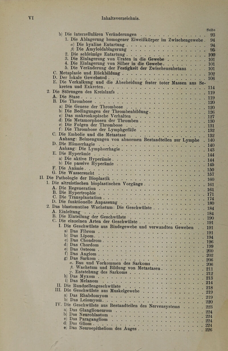 Seite b) Die interzellulären Veränderungen.93 1. Die Ablagerung homogener Eiweißkörper im Zwischengewebe . 94 «) Die hyaline Entartung.94 ß) Die Amyloidablagerung. 95 2. Die schleimige Entartung..100 3. Die Einlagerung von Uraten in die Gewebe . .101 4. Die Einlagerung von Silber in die Gewebe.101 5. Die Veränderung der Festigkeit der Zwischensubstanz .... 101 C. Metaplasie und Rückbildung.102 D. Der lokale Gewebstod.106 E. Die Verkalkung und die Abscheidung fester toter Massen aus Se¬ kreten und Exkreten.114 2. Die Störungen des Kreislaufs.119 A. Die Stase.. B. Die Thrombose.’ 120 a) Die Genese der Thrombose.120 b) Die Bedingungen der Thrombenbildung. ..126 c) Das makroskopische Verhalten. 127 d) Die Metamorphosen der Thromben.130 e) Die Folgen der Thrombose...131 f) Die Thrombose der Lymphgefäße.132 C. Die Embolie und die Metastase.132 Anhang: Beimengungen von abnormen Bestandteilen zur Lymphe . 140 D. Die Hämorrhagie. 140 Anhang: Die Lymphorrhagie. 143 E. Die Hyperämie.444 a) Die aktive Hyperämie..144 b) Die passive Hyperämie.145 F. Die Anämie.. G. Die Wassersucht.157 II. Die Pathologie der Bioplastik.160 1. Die altruistischen bioplastischen Vorgänge.161 A. Die Regeneration.. B. Die Hypertrophie.. 171 C. Die Transplantation. 474 D. Die funktionelle Anpassung.IgO 2. Das blastomatöse Wachstum: Die Geschwülste...184 A. Einleitung. Igl B. Die Einteilung der Geschwülste.190 C. Die einzelnen Arten der Geschwülste.191 I. Die Geschwülste aus Bindegewebe und verwandten Geweben . . 191 a) Das Fibrom. ^94 b) Das Lipom. ^ ’ 494 c) Das Chondrom. 196 d) Das Chordom.’ ’ ’ ’ 499 e) Das Osteom. 200 f) Das Angiom. ] 202 g) Das Sarkom. 206 «• Bau und Vorkommen des Sarkoms.. . 206 ß. Wachstum und Bildung von Metastasen....!. . . . . 211 y. Entstehung des Sarkoms. ’ ‘ 212 h) Das Myxom. 213 i) Das Melanom.’ * ’ 214 II. Die Rundzellengeschwülste. 218 III. Die Geschwülste aus Muskelgewebe | ] 219 a) Das Rhabdomyom. 219 b) Das Leiomyom. 220 Die Geschwülste aus Bestandteilen des Nervensystems . . 223 a) Das Glanglioneurom. 224 b) Das Neuroblastom.'!!!...!![ 224 c) Das Paragangliom. 224 d) Das Gliom. 224 e) Das Neuroepitheliom des Auges. ’ ’ ’ 226