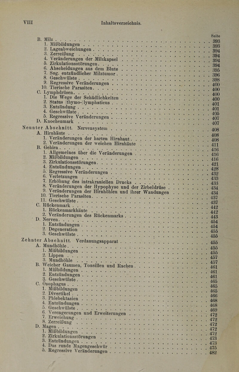 % B. Milz. 1. Mißbildungen. 2. Lageabweichungen. 3. Zerreißung .. 4. Veränderungen der Milzkapsel .......... 5. Zirkulationsstörungen. 6. Abscheidungen aus dem Blute. 7. Sog. entzündlicher Milztumor. 8. Geschwülste. 9. Regressive Veränderungen.’ * 10. Tierische Parasiten. C. Lymphdriisen. 1. Die Wege der Schädlichkeiten. 2. Status (thymo-)lymphaticus. 3. Entzündung. 4. Geschwülste. 5. Regressive Veränderungen. D. Knochenmark. Neunter Abschnitt. Nervensystem. A. Hirnhäute . .. 1. Veränderungen der harten Hirnhaut.. ‘ 2. Veränderungen der weichen Hirnhäute. B. Gehirn .. 1. Allgemeines über die Veränderungen .. 2. Mißbildungen. 3. Zirkulationsstörungen. 4. Entzündungen. 5. Regressive Veränderungen. 6. Verletzungen.- 7. Erhöhung des intrakraniellen Drucks 8. Veränderungen der Hypophyse und der Zirbeldrüse . J. Veränderungen der Hirnhöhlen und ihrer Wandungen 10. Tierische Parasiten. 11. Geschwülste..' ' C. Rückenmark. 1. Rückenmarkhäute. 2. Veränderungen des Rückenmarks.' D. Nerven. .. 1. Entzündungen. 2. Degeneration. 3. Geschwülste. Zehnter Abschnitt. Verdauungsapparat. A. Mundhöhle. 1. Mißbildungen. 2. Lippen. 3. Mundhöhle. B. Weicher Gaumen, Tonsillen und Rachen. 1. Mißbildungen . . . .. 2. Entzündungen. 3. Geschwülste. 0. Ösophagus . 1. Mißbildungen. 2. Divertikel. ’ 3.. Phlebektasien. 4. Entzündungen. 5. Geschwülste. 6. Verengerungen und Erweiterungen.. 7. Erweichung. 8. Zerreißung.. ] D. Magen. 1. Mißbildungen. 2. Zirkulationsstörungen. 3. Entzündungen. . 4. Das runde Magengeschwür . *. ’. ’ ’ 5. Regressive Veränderungen. Seite . 393 . 393 . 394 . 394 . 394 . 394 . 395 . 396 . 398 . 400 . 400 . 400 . 400 . 401 . 401 . 405 . 407 . 407 . 408 . 408 . 408 . 411 . 416 . 416 . 416 . 421 . 428 . 432 . 433 . 433 . 434 . 434 . 437 . 437 . 442 . 442 . 443 . 454 . 454 . 455 . 455 . 455 . 455 . 455 . 457 . 457 . 461 . 461 . 461 . 465 . 465 . 465 . 466 . 468 . 468 . 469 . 472 . 472 . 472 . 472 . 472 . 473 . 473 . 475 . 482