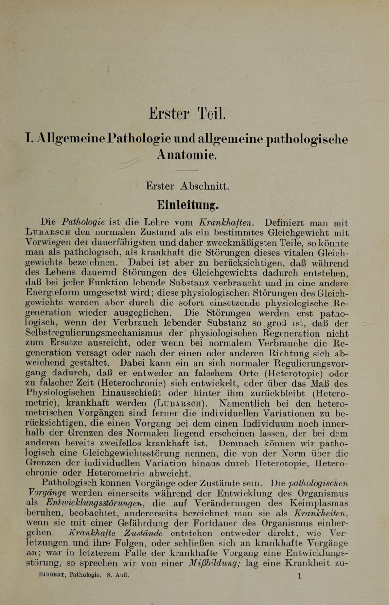 Erster Teil. I. Allgemeine Pathologie und allgemeine pathologische Anatomie. Erster Abschnitt. Einleitung. Die Pathologie ist die Lehre vom Krankhaften. Definiert man mit Lubarsch den normalen Zustand als ein bestimmtes Gleichgewicht mit Vorwiegen der dauerfähigsten und daher zweckmäßigsten Teile, so könnte man als pathologisch, als krankhaft die Störungen dieses vitalen Gleich¬ gewichts bezeichnen. Dabei ist aber zu berücksichtigen, daß während des Lebens dauernd Störungen des Gleichgewichts dadurch entstehen, daß bei jeder Funktion lebende Substanz verbraucht und in eine andere Energieform umgesetzt wird; diese physiologischen Störungen des Gleich¬ gewichts werden aber durch die sofort einsetzende physiologische Re¬ generation wieder ausgeglichen. Die Störungen werden erst patho¬ logisch, wenn der Verbrauch lebender Substanz so groß ist, daß der Selbstregulierungsmechanismus der physiologischen Regeneration nicht zum Ersätze ausreicht, oder wenn bei normalem Verbrauche die Re¬ generation versagt oder nach der einen oder anderen Richtung sich ab¬ weichend gestaltet. Dabei kann ein an sich normaler Regulierungsvor¬ gang dadurch, daß er entweder an falschem Orte (Heterotopie) oder zu falscher Zeit (Heterochronie) sich entwickelt, oder über das Maß des Physiologischen hinausschießt oder hinter ihm zurückbleibt (Hetero¬ metrie), krankhaft werden (Lubarsch). Namentlich bei den hetero¬ metrischen Vorgängen sind ferner die individuellen Variationen zu be¬ rücksichtigen, die einen Vorgang bei dem einen Individuum noch inner¬ halb der Grenzen des Normalen liegend erscheinen lassen, der bei dem anderen bereits zweifellos krankhaft ist. Demnach können wir patho¬ logisch eine Gleichgewichtsstörung nennen, die von der Norm über die Grenzen der individuellen Variation hinaus durch Heterotopie, Hetero¬ chronie oder Heterometrie abweicht. Pathologisch können Vorgänge oder Zustände sein. Die pathologischen Vorgänge werden einerseits während der Entwicklung des Organismus als Entwicklungsstörungen, die auf Veränderungen des Keimplasmas beruhen, beobachtet, andererseits bezeichnet man sie als Krankheiten, wenn sie mit einer Gefährdung der Fortdauer des Organismus einher¬ gehen. Krankhafte Zustände entstehen entweder direkt, wTie Ver¬ letzungen und ihre Folgen, oder schließen sich an krankhafte Vorgänge an; war in letzterem Falle der krankhafte Vorgang eine Entwicklungs¬ störung, so sprechen wir von einer Mißbildung; lag eine Krankheit zu-