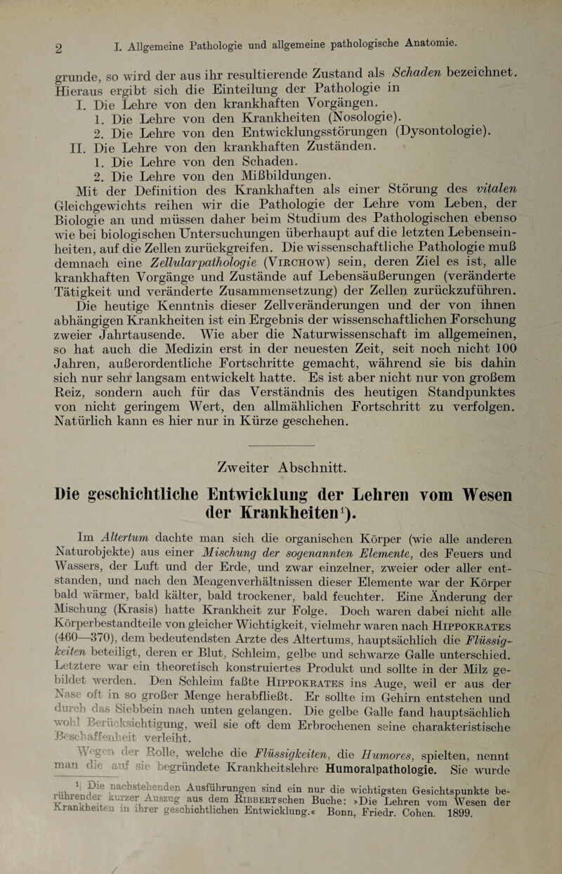 gründe, so wird der aus ihr resultierende Zustand als Schaden bezeichnet. Hieraus ergibt sich die Einteilung der Pathologie in I. Die Lehre von den krankhaften Vorgängen. 1. Die Lehre von den Krankheiten (Nosologie). 2. Die Lehre von den Entwicklungsstörungen (Dysontologie). II. Die Lehre von den krankhaften Zuständen. 1. Die Lehre von den Schaden. 2. Die Lehre von den Mißbildungen. Mit der Definition des Krankhaften als einer Störung des vitalen Gleichgewichts reihen wir die Pathologie der Lehre vom Leben, der Biologie an und müssen daher beim Studium des Pathologischen ebenso wie bei biologischen Untersuchungen überhaupt auf die letzten Lebensein¬ heiten, auf die Zellen zurückgreifen. Die wissenschaftliche Pathologie muß demnach eine Zellular pathologie (Virchow) sein, deren Ziel es ist, alle krankhaften Vorgänge und Zustände auf Lebensäußerungen (veränderte Tätigkeit und veränderte Zusammensetzung) der Zellen zurückzuführen. Die heutige Kenntnis dieser Zellveränderungen und der von ihnen abhängigen Krankheiten ist ein Ergebnis der wissenschaftlichen Forschung zweier Jahrtausende. Wie aber die Naturwissenschaft im allgemeinen, so hat auch die Medizin erst in der neuesten Zeit, seit noch nicht 100 Jahren, außerordentliche Fortschritte gemacht, während sie bis dahin sich nur sehr langsam entwickelt hatte. Es ist aber nicht nur von großem Beiz, sondern auch für das Verständnis des heutigen Standpunktes von nicht geringem Wert, den allmählichen Fortschritt zu verfolgen. Natürlich kann es hier nur in Kürze geschehen. Zweiter Abschnitt. Die geschichtliche Entwicklung der Lehren vom Wesen der Krankheiten1). Im Altertum dachte man sich die organischen Körper (wie alle anderen Naturobjekte) aus einer Mischung der sogenannten Elemente, des Feuers und Wassers, der Luft und der Erde, und zwar einzelner, zweier oder aller ent¬ standen, und nach den Mengenverhältnissen dieser Elemente war der Körper bald wärmer, bald kälter, bald trockener, bald feuchter. Eine Änderung der Mischung (Krasis) hatte Krankheit zur Folge. Doch waren dabei nicht alle Körperbestandteile von gleicher Wichtigkeit, vielmehr waren nach Hippokrates (460 3/0), dem bedeutendsten Arzte des Altertums, hauptsächlich die Flüssig¬ keiten beteiligt, deren er Blut, Schleim, gelbe und schwarze Galle unterschied. Letztere war ein theoretisch konstruiertes Produkt und sollte in der Milz ge¬ bildet werden. Den Schleim faßte Hippokrates ins Auge, weil er aus der .Nase oft m so großer Menge herabfließt. Er sollte im Gehirn entstehen und dorcb aas Siebbein nach unten gelangen. Die gelbe Galle fand hauptsächlich vohi Beiüeksichtigung, weil sie oft dem Erbrochenen seine charakteristische Beschaffenheit verleiht. W'gon aer Rolle, welche die Flüssigkeiten, die Humores, spielten, nennt man che auf sie begründete Krankheitslehre Humoralpathologie. Sie wurde ; ine nachstehenden Ausfuhrungen sind ein nur die wichtigsten Gesichtspunkte be- lunrender Kurzer Auszug aus dem Bibbert sehen Buche: »Die Lehren vom Wesen der LranKheiten m ihrer geschichtlichen Entwicklung.« Bonn, Friedr. Cohen 1899