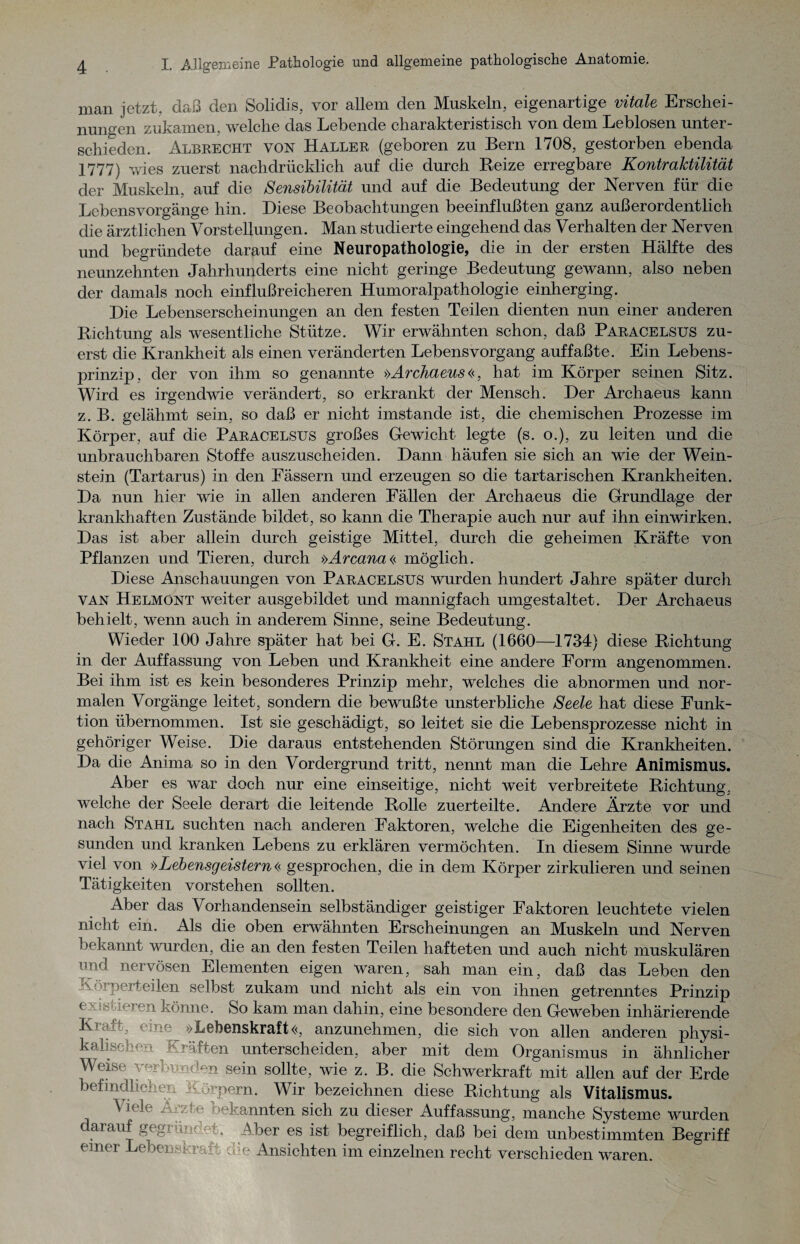 man jetzt, daß den Solidis, vor allem den Muskeln, eigenartige vitale Erschei¬ nungen zukamen, welche das Lebende charakteristisch von dem Leblosen unter¬ schieden. Albeecht von Haller (geboren zu Bern 1708, gestorben ebenda 1777) wies zuerst nachdrücklich auf die durch Beize erregbare Kontraktilität der Muskeln, auf die Sensibilität und auf die Bedeutung der Nerven für die Lebensvorgänge hin. Biese Beobachtungen beeinflußten ganz außerordentlich die ärztlichen Vorstellungen. Man studierte eingehend das Verhalten der Nerven und begründete darauf eine Neuropathologie, die in der ersten Hälfte des neunzehnten Jahrhunderts eine nicht geringe Bedeutung gewann, also neben der damals noch einflußreicheren Humoralpathologie einherging. Die Lebenserscheinungen an den festen Teilen dienten nun einer anderen Richtung als wesentliche Stütze. Wir erwähnten schon, daß Paracelsus zu¬ erst die Krankheit als einen veränderten Lebensvorgang auffaßte. Ein Lebens¬ prinzip, der von ihm so genannte »Archaeus (<, hat im Körper seinen Sitz. Wird es irgendwie verändert, so erkrankt der Mensch. Ber Archaeus kann z. B. gelähmt sein, so daß er nicht imstande ist, die chemischen Prozesse im Körper, auf die Paracelsus großes Gewicht legte (s. o.), zu leiten und die unbrauchbaren Stoffe auszuscheiden. Bann häufen sie sich an wie der Wein¬ stein (Tartarus) in den Fässern und erzeugen so die tartarischen Krankheiten. Ba nun hier wie in allen anderen Fällen der Archaeus die Grundlage der krankhaften Zustände bildet, so kann die Therapie auch nur auf ihn einwirken. Bas ist aber allein durch geistige Mittel, durch die geheimen Kräfte von Pflanzen und Tieren, durch »Arcana<< möglich. Biese Anschauungen von Paracelsus wurden hundert Jahre später durch van Helmont weiter ausgebildet und mannigfach umgestaltet. Ber Archaeus behielt, wenn auch in anderem Sinne, seine Bedeutung. Wieder 100 Jahre später hat bei G. E. Stahl (1660—1734) diese Richtung in der Auffassung von Leben und Krankheit eine andere Form angenommen. Bei ihm ist es kein besonderes Prinzip mehr, welches die abnormen und nor¬ malen Vorgänge leitet, sondern die bewußte unsterbliche Seele hat diese Funk¬ tion übernommen. Ist sie geschädigt, so leitet sie die Lebensprozesse nicht in gehöriger Weise. Bie daraus entstehenden Störungen sind die Krankheiten. Ba die Anima so in den Vordergrund tritt, nennt man die Lehre Animismus. Aber es war doch nur eine einseitige, nicht weit verbreitete Richtung, welche der Seele derart die leitende Rolle zuerteilte. Andere Ärzte vor und nach Stahl suchten nach anderen Faktoren, welche die Eigenheiten des ge¬ sunden und kranken Lebens zu erklären vermöchten. In diesem Sinne wurde viel von >>Lebensgeistern << gesprochen, die in dem Körper zirkulieren und seinen Tätigkeiten vorstehen sollten. Aber das Vorhandensein selbständiger geistiger Faktoren leuchtete vielen nicht ein. Als die oben erwähnten Erscheinungen an Muskeln und Nerven bekannt wurden, die an den festen Teilen hafteten und auch nicht muskulären und nervösen Elementen eigen waren, sah man ein, daß das Leben den Körperteilen selbst zukam und nicht als ein von ihnen getrenntes Prinzip existieren könne. So kam man dahin, eine besondere den Geweben inhärierende •x- »Lebenskraft«, anzunehmen, die sich von allen anderen physi¬ kalischen Kräften unterscheiden, aber mit dem Organismus in ähnlicher Weise verbunden sein sollte, wie z. B. die Schwerkraft mit allen auf der Erde befindlichen - o -pern. Wir bezeichnen diese Richtung als Vitalismus. Viele ‘kannten sich zu dieser Auffassung, manche Systeme wurden darauf gegründet. Aber es ist begreiflich, daß bei dem unbestimmten Begriff einer Lebenskrar; ö-c Ansichten im einzelnen recht verschieden waren.