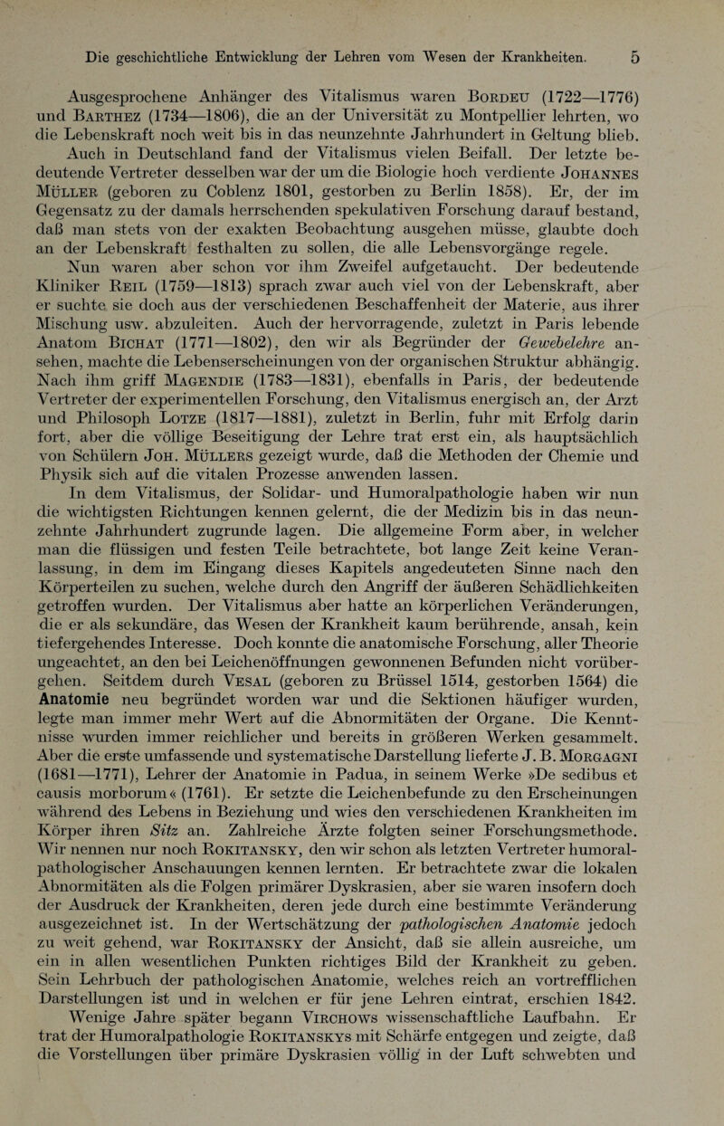 Ausgesprochene Anhänger des Vitalismus waren Bordeu (1722—1776) und Barthez (1734—1806), die an der Universität zu Montpellier lehrten, wo die Lebenskraft noch weit bis in das neunzehnte Jahrhundert in Geltung blieb. Auch in Deutschland fand der Vitalismus vielen Beifall. Der letzte be¬ deutende Vertreter desselben war der um die Biologie hoch verdiente Johannes Müller (geboren zu Coblenz 1801, gestorben zu Berlin 1858). Er, der im Gegensatz zu der damals herrschenden spekulativen Forschung darauf bestand, daß man stets von der exakten Beobachtung ausgehen müsse, glaubte doch an der Lebenskraft festhalten zu sollen, die alle Lebensvorgänge regele. Nun waren aber schon vor ihm Zweifel aufgetaucht. Der bedeutende Kliniker Reil (1759—1813) sprach zwar auch viel von der Lebenskraft, aber er suchte sie doch aus der verschiedenen Beschaffenheit der Materie, aus ihrer Mischung usw. abzuleiten. Auch der hervorragende, zuletzt in Paris lebende Anatom Bichat (1771—1802), den wir als Begründer der Gewebelehre an- sehen, machte die Lebenserscheinungen von der organischen Struktur abhängig. Nach ihm griff Magendie (1783—1831), ebenfalls in Paris, der bedeutende Vertreter der experimentellen Forschung, den Vitalismus energisch an, der Arzt und Philosoph Lotze (1817—1881), zuletzt in Berlin, fuhr mit Erfolg darin fort, aber die völlige Beseitigung der Lehre trat erst ein, als hauptsächlich von Schülern Joh. Müllers gezeigt wurde, daß die Methoden der Chemie und Physik sich auf die vitalen Prozesse anwenden lassen. In dem Vitalismus, der Solidar- und Humoralpathologie haben wir nun die wichtigsten Richtungen kennen gelernt, die der Medizin bis in das neun¬ zehnte Jahrhundert zugrunde lagen. Die allgemeine Form aber, in welcher man die flüssigen und festen Teile betrachtete, bot lange Zeit keine Veran¬ lassung, in dem im Eingang dieses Kapitels angedeuteten Sinne nach den Körperteilen zu suchen, welche durch den Angriff der äußeren Schädlichkeiten getroffen wurden. Der Vitalismus aber hatte an körperlichen Veränderungen, die er als sekundäre, das Wesen der Krankheit kaum berührende, ansah, kein tiefergehendes Interesse. Doch konnte die anatomische Forschung, aller Theorie ungeachtet, an den bei Leichenöffnungen gewonnenen Befunden nicht vorüber¬ gehen. Seitdem durch Vesal (geboren zu Brüssel 1514, gestorben 1564) die Anatomie neu begründet worden war und die Sektionen häufiger wurden, legte man immer mehr Wert auf die Abnormitäten der Organe. Die Kennt¬ nisse wurden immer reichlicher und bereits in größeren Werken gesammelt. Aber die erste umfassende und systematische Darstellung lieferte J. B. Morgagni (1681—1771), Lehrer der Anatomie in Padua, in seinem Werke »De seclibus et causis morborum<< (1761). Er setzte die Leichenbefunde zu den Erscheinungen während des Lebens in Beziehung und wies den verschiedenen Krankheiten im Körper ihren Sitz an. Zahlreiche Ärzte folgten seiner Forschungsmethode. Wir nennen nur noch Rokitansky, den wir schon als letzten Vertreter humoral¬ pathologischer Anschauungen kennen lernten. Er betrachtete zwar die lokalen Abnormitäten als die Folgen primärer Dyskrasien, aber sie waren insofern doch der Ausdruck der Krankheiten, deren jede durch eine bestimmte Veränderung ausgezeichnet ist. In der Wertschätzung der 'pathologischen Anatomie jedoch zu weit gehend, war Rokitansky der Ansicht, daß sie allein ausreiche, um ein in allen wesentlichen Punkten richtiges Bild der Krankheit zu geben. Sein Lehrbuch der pathologischen Anatomie, welches reich an vortrefflichen Darstellungen ist und in welchen er für jene Lehren eintrat, erschien 1842. Wenige Jahre später begann Virchows wissenschaftliche Laufbahn. Er trat der Humoralpathologie Rokitanskys mit Schärfe entgegen und zeigte, daß die Vorstellungen über primäre Dyskrasien völlig in der Luft schwebten und