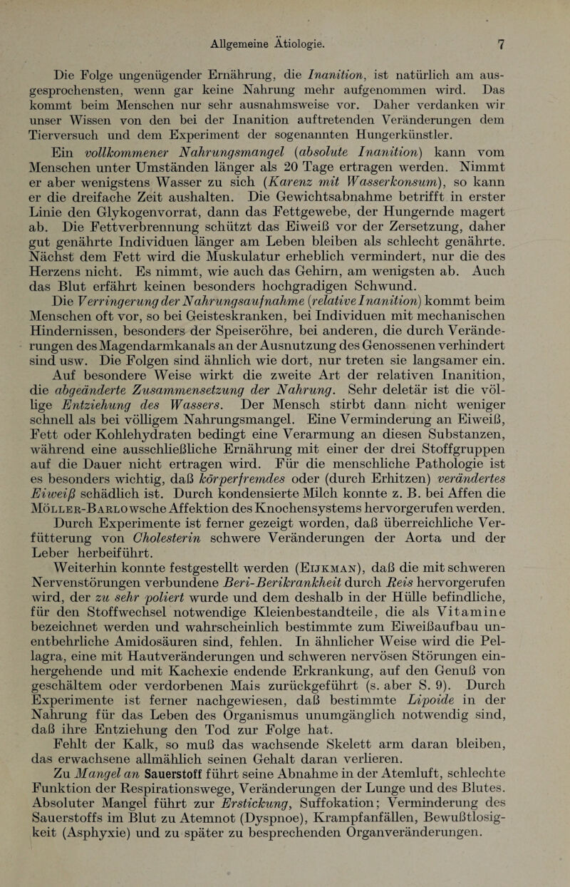 Die Folge ungenügender Ernährung, die Inanition, ist natürlich am aus¬ gesprochensten, wenn gar keine Nahrung mehr aufgenommen wird. Das kommt beim Menschen nur sehr ausnahmsweise vor. Daher verdanken wir unser Wissen von den bei der Inanition auf tretenden Veränderungen dem Tierversuch und dem Experiment der sogenannten Hungerkünstler. Ein vollkommener Nahrungsmangel (absolute Inanition) kann vom Menschen unter Umständen länger als 20 Tage ertragen werden. Nimmt er aber wenigstens Wasser zu sich (Karenz mit Wasserkonsum), so kann er die dreifache Zeit aushalten. Die Gewichtsabnahme betrifft in erster Linie den Glykogenvorrat, dann das Fettgewebe, der Hungernde magert ab. Die Fett Verbrennung schützt das Eiweiß vor der Zersetzung, daher gut genährte Individuen länger am Leben bleiben als schlecht genährte. Nächst dem Fett wird die Muskulatur erheblich vermindert, nur die des Herzens nicht. Es nimmt, wie auch das Gehirn, am wenigsten ab. Auch das Blut erfährt keinen besonders hochgradigen Schwund. Die V erring erung der N ahrung sauf nähme (relative Inanition) kommt beim Menschen oft vor, so bei Geisteskranken, bei Individuen mit mechanischen Hindernissen, besonders der Speiseröhre, bei anderen, die durch Verände¬ rungen des Magendarmkanals an der Ausnutzung des Genossenen verhindert sind usw. Die Folgen sind ähnlich wie dort, nur treten sie langsamer ein. Auf besondere Weise wirkt die zweite Art der relativen Inanition, die abgeänderte Zusammensetzung der Nahrung. Sehr deletär ist die völ¬ lige Entziehung des Wassers. Der Mensch stirbt dann nicht weniger schnell als bei völligem Nahrungsmangel. Eine Verminderung an Eiweiß, Fett oder Kohlehydraten bedingt eine Verarmung an diesen Substanzen, während eine ausschließliche Ernährung mit einer der drei Stoffgruppen auf die Dauer nicht ertragen wird. Für die menschliche Pathologie ist es besonders wichtig, daß körperfremdes oder (durch Erhitzen) verändertes Eiweiß schädlich ist. Durch kondensierte Milch konnte z. B. bei Affen die Möller-Barlo wsche Affektion des Knochensystems hervorgerufen werden. Durch Experimente ist ferner gezeigt worden, daß überreichliche Ver- fütterung von Cholesterin schwere Veränderungen der Aorta und der Leber herbeiführt. Weiterhin konnte festgestellt werden (Eijkman), daß die mit schweren Nervenstörungen verbundene Beri-Berikrankheit durch Reis hervorgerufen wird, der zu sehr poliert wurde und dem deshalb in der Hülle befindliche, für den Stoffwechsel notwendige Kleienbestandteile, die als Vitamine bezeichnet werden und wahrscheinlich bestimmte zum Eiweißaufbau un¬ entbehrliche Amidosäuren sind, fehlen. In ähnlicher Weise wird die Pel¬ lagra, eine mit Hautveränderungen und schweren nervösen Störungen ein¬ hergehende und mit Kachexie endende Erkrankung, auf den Genuß von geschältem oder verdorbenen Mais zurückgeführt (s. aber S. 9). Durch Experimente ist ferner nachgewiesen, daß bestimmte Lipoide in der Nahrung für das Leben des Organismus unumgänglich notwendig sind, daß ihre Entziehung den Tod zur Folge hat. Fehlt der Kalk, so muß das wachsende Skelett arm daran bleiben, das erwachsene allmählich seinen Gehalt daran verlieren. Zu Mangel an Sauerstoff führt seine Abnahme in der Atemluft, schlechte Funktion der Respirationswege, Veränderungen der Lunge und des Blutes. Absoluter Mangel führt zur Erstickung, Suffokation; Verminderung des Sauerstoffs im Blut zu Atemnot (Dyspnoe), Krampfanfällen, Bewußtlosig¬ keit (Asphyxie) und zu später zu besprechenden Organveränderungen.