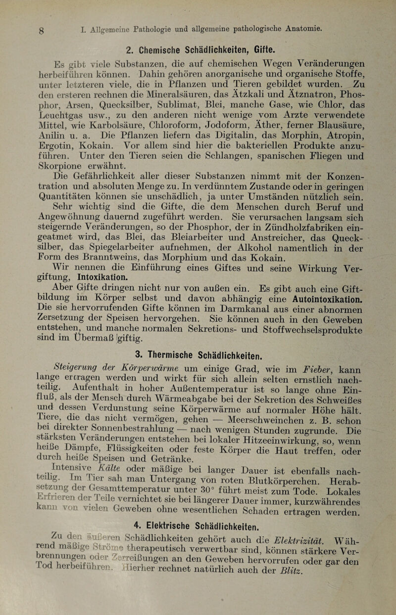 2. Chemische Schädlichkeiten, Gifte. Es gibt viele Substanzen, die auf chemischen Wegen Veränderungen herbeiführen können. Dahin gehören anorganische und organische Stoffe, unter letzteren viele, die in Pflanzen und Tieren gebildet wurden. Zu den ersteren rechnen die Mineralsäuren, das Ätzkali und Ätznatron, Phos¬ phor, Arsen, Quecksilber, Sublimat, Blei, manche Gase, wie Chlor, das Leuchtgas usw., zu den anderen nicht wenige vom Arzte verwendete Mittel, wie Karbolsäure, Chloroform, Jodoform, Äther, ferner Blausäure, Anilin u. a. Die Pflanzen liefern das Digitalin, das Morphin, Atropin, Ergotin, Kokain. Vor allem sind hier die bakteriellen Produkte anzu¬ führen. Unter den Tieren seien die Schlangen, spanischen Fliegen und Skorpione erwähnt. Die Gefährlichkeit aller dieser Substanzen nimmt mit der Konzen¬ tration und absoluten Menge zu. In verdünntem Zustande oder in geringen Quantitäten können sie unschädlich, ja unter Umständen nützlich sein. Sehr wichtig sind die Gifte, die dem Menschen durch Beruf und Angewöhnung dauernd zugeführt werden. Sie verursachen langsam sich steigernde Veränderungen, so der Phosphor, der in Zündholzfabriken ein¬ geatmet wird, das Blei, das Bleiarbeiter und Anstreicher, das Queck¬ silber, das Spiegelarbeiter auf nehmen, der Alkohol namentlich in der Form des Branntweins, das Morphium und das Kokain. Wir nennen die Einführung eines Giftes und seine Wirkung Ver¬ giftung, Intoxikation. Aber Gifte dringen nicht nur von außen ein. Es gibt auch eine Gift¬ bildung im Körper selbst und davon abhängig eine Autointoxikation. Die sie hervorrufenden Gifte können im Darmkanal aus einer abnormen Zersetzung der Speisen hervorgehen. Sie können auch in den Geweben entstehen, und manche normalen Sekretions- und Stoffwechselsprodukte sind im Übermaß 'giftig. 3. Thermische Schädlichkeiten. Steigerung der Körperwärme um einige Grad, wie im Fieber, kann lange ertragen werden und wirkt für sich allein selten ernstlich nach¬ teilig. Aufenthalt in hoher Außentemperatur ist so lange ohne Ein¬ fluß, als der Mensch durch Wärmeabgabe bei der Sekretion des Schweißes und dessen Verdunstung seine Körperwärme auf normaler Höhe hält. Dere, die das nicht vermögen, gehen — Meerschweinchen z. B. schon ei direkter Sonnenbestrahlung — nach wenigen Stunden zugrunde. Die s ar sten Veränderungen entstehen bei lokaler Hitzeeinwirkung, so, wenn heiße Dämpfe, Flüssigkeiten oder feste Körper die Haut treffen, oder durch heiße Speisen und Getränke. Intensive Kälte oder mäßige bei langer Dauer ist ebenfalls nach- -m lier sah man Untergang von roten Blutkörperchen. Herab- deJ Gesamttemperatur unter 30° führt meist zum Tode. Lokales Mieren er eile vernichtet sie bei längerer Dauer immer, kurzwährendes Geweben ohne wesentlichen Schaden ertragen werden. 4. Elektrische ocnaanchkeiten. nU da^eIen Schädlichkeiten gehört auch die Elektrizität. Wäh- na mäßige Strome therapeutisch verwertbar sind, können stärkere Ver- ÄUT^°.der Zer!?lßunSen an den Geweben hervorrufen oder gar den lod herbeifuhren. Aller her rechnet natürlich auch der Blitz.