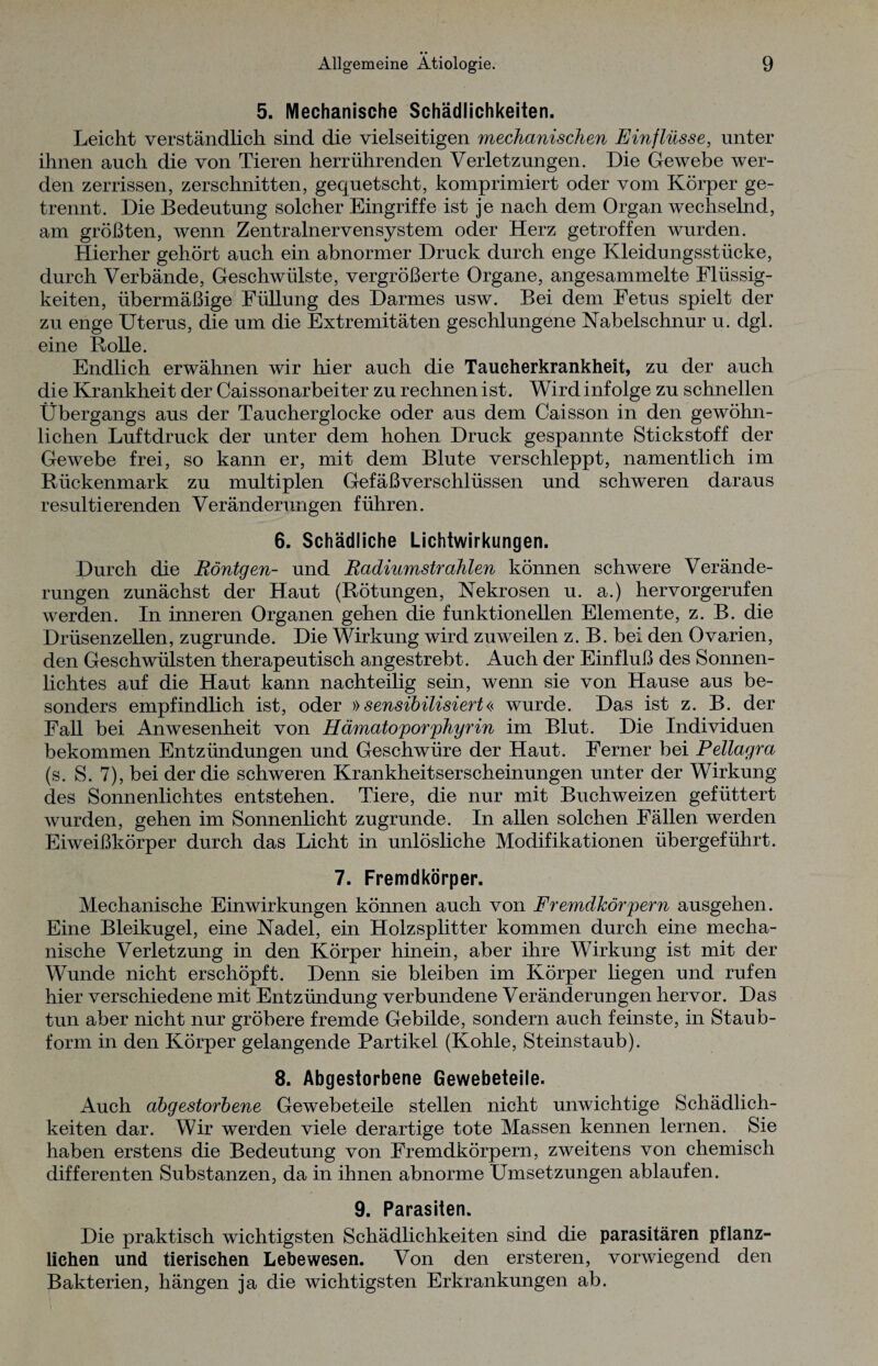 5. Mechanische Schädlichkeiten. Leicht verständlich sind die vielseitigen mechanischen Einflüsse, unter ihnen auch die von Tieren herrührenden Verletzungen. Die Gewebe wer¬ den zerrissen, zerschnitten, gequetscht, komprimiert oder vom Körper ge¬ trennt. Die Bedeutung solcher Eingriffe ist je nach dem Organ wechselnd, am größten, wenn Zentralnervensystem oder Herz getroffen wurden. Hierher gehört auch ein abnormer Druck durch enge Kleidungsstücke, durch Verbände, Geschwülste, vergrößerte Organe, angesammelte Flüssig¬ keiten, übermäßige Füllung des Darmes usw. Bei dem Fetus spielt der zu enge Uterus, die um die Extremitäten geschlungene Nabelschnur u. dgl. eine Rolle. Endlich erwähnen wir hier auch die Taucherkrankheit, zu der auch die Krankheit der Caissonarbeiter zu rechnen ist. Wird infolge zu schnellen Übergangs aus der Taucherglocke oder aus dem Caisson in den gewöhn¬ lichen Luftdruck der unter dem hohen Druck gespannte Stickstoff der Gewebe frei, so kann er, mit dem Blute verschleppt, namentlich im Rückenmark zu multiplen Gefäßverschlüssen und schweren daraus resultierenden Veränderungen führen. 6. Schädliche Lichtwirkungen. Durch die Röntgen- und Radiumstrahlen können schwere Verände¬ rungen zunächst der Haut (Rötungen, Nekrosen u. a.) hervorgerufen werden. In inneren Organen gehen die funktionellen Elemente, z. B. die Drüsenzellen, zugrunde. Die Wirkung wird zuweilen z. B. bei den Ovarien, den Geschwülsten therapeutisch angestrebt. Auch der Einfluß des Sonnen¬ lichtes auf die Haut kann nachteilig sein, wenn sie von Hause aus be¬ sonders empfindlich ist, oder »sensibilisiert« wurde. Das ist z. B. der Fall bei Anwesenheit von Hämatoporphyrin im Blut. Die Individuen bekommen Entzündungen und Geschwüre der Haut. Ferner bei Pellagra (s. S. 7), bei der die schweren Krankheitserscheinungen unter der Wirkung des Sonnenlichtes entstehen. Tiere, die nur mit Buchweizen gefüttert wurden, gehen im Sonnenlicht zugrunde. In allen solchen Fällen werden Eiweißkörper durch das Licht in unlösliche Modifikationen übergeführt. 7. Fremdkörper. Mechanische Einwirkungen können auch von Fremdkörpern ausgehen. Eine Bleikugel, eine Nadel, ein Holzsplitter kommen durch eine mecha¬ nische Verletzung in den Körper hinein, aber ihre Wirkung ist mit der Wunde nicht erschöpft. Denn sie bleiben im Körper liegen und rufen hier verschiedene mit Entzündung verbundene Veränderungen hervor. Das tun aber nicht nur gröbere fremde Gebilde, sondern auch feinste, in Staub¬ form in den Körper gelangende Partikel (Kohle, Steinstaub). 8. Abgestorbene Gewebeteile. Auch abgestorbene Gewebeteile stellen nicht unwichtige Schädlich¬ keiten dar. Wir werden viele derartige tote Massen kennen lernen. Sie haben erstens die Bedeutung von Fremdkörpern, zweitens von chemisch differenten Substanzen, da in ihnen abnorme Umsetzungen ablaufen. 9. Parasiten. Die praktisch wichtigsten Schädlichkeiten sind die parasitären pflanz¬ lichen und tierischen Lebewesen. Von den ersteren, vorwiegend den Bakterien, hängen ja die wichtigsten Erkrankungen ab.