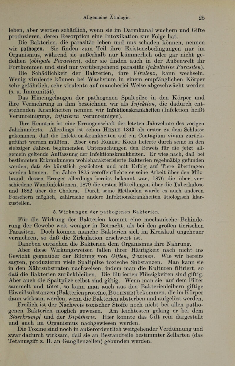 leben, aber werden schädlich, wenn sie im Darmkanal wuchern und Gifte produzieren, deren Resorption eine Intoxikation zur Folge hat. Die Bakterien, die parasitär leben und uns schaden können, nennen wir pathogen. Sie finden zum Teil ihre Existenzbedingungen nur im Organismus, während sie außerhalb nur kümmerlich oder gar nicht ge¬ deihen (obligate Parasiten), oder sie finden auch in der Außenwelt ihr Fortkommen und sind nur vorübergehend parasitär (fakultative Parasiten). Die Schädlichkeit der Bakterien, ihre Virulenz, kann wechseln. Wenig virulente können bei Wachstum in einem empfänglichen Körper sehr gefährlich, sehr virulente auf mancherlei Weise abgeschwächt werden (s. u. Immunität). Das Hineingelangen der pathogenen Spaltpilze in den Körper und ihre Vermehrung in ihm bezeichnen wir als Infektion, die dadurch ent¬ stehenden Krankheiten nennen wir Infektionskrankheiten (Infektion heißt Verunreinigung, infizieren verunreinigen). Ihre Kenntnis ist eine Errungenschaft der letzten Jahrzehnte des vorigen Jahrhunderts. Allerdings ist schon Henle 1843 als erster zu dem Schlüsse gekommen, daß die Infektionskrankheiten auf ein Contagium vivum zurück¬ geführt werden müßten. Aber erst Robert Koch lieferte durch seine in den siebziger Jahren beginnenden Untersuchungen den Beweis für die jetzt all¬ gemein geltende Auffassung der Infektionskrankheiten. Er wies nach, daß bei bestimmten Erkrankungen wohlcharakterisierte Bakterien regelmäßig gefunden werden, daß sie künstlich gezüchtet und mit Erfolg auf Tiere übertragen werden können. Im Jahre 1875 veröffentlichte er seine Arbeit über den Milz¬ brand, dessen Erreger allerdings bereits bekannt war, 1876 die über ver¬ schiedene Wundinfektionen, 1879 die ersten Mitteilungen über die Tuberkulose und 1882 über die Cholera. Durch seine Methoden wurde es auch anderen Forschern möglich, zahlreiche andere Infektionskrankheiten ätiologisch klar¬ zustellen. 5. Wirkungen der pathogenen Bakterien. Für die Wirkung der Bakterien kommt eine mechanische Behinde¬ rung der Gewebe weit weniger in Betracht, als bei den großen tierischen Parasiten. Doch können manche Bakterien sich im Kreislauf ungeheuer vermehren, so daß die Zirkulation erschwert ist. Daneben entziehen die Bakterien dem Organismus ihre Nahrung. Aber diese Wirkungsweisen fallen ihrer Häufigkeit nach nicht ins Gewicht gegenüber der Bildung von Giften, Toxinen. Wie wir bereits sagten, produzieren viele Spaltpilze toxische Substanzen. Man kann sie in den Nährsubstraten nachweisen, indem man die Kulturen filtriert, so daß die Bakterien Zurückbleiben. Die filtrierten Flüssigkeiten sind giftig. Aber auch die Spaltpilze selbst sind giftig. Wenn man sie auf dem Filter sammelt und tötet, so kann man auch aus den Bakterienleibern giftige Eiweißsubstanzen (Bakterienproteine, Büchner) bekommen, die im Körper dann wirksam werden, wenn die Bakterien absterben und aufgelöst werden. Freilich ist der Nachweis toxischer Stoffe noch nicht bei allen patho¬ genen Bakterien möglich gewesen. Am leichtesten gelang er bei dem Starrkrampf und der Diphtherie. Hier konnte das Gift rein dargestellt und auch im Organismus nachgewiesen werden. Die Toxine sind noch in außerordentlich weitgehender Verdünnung und zwar dadurch wirksam, daß sie an Bestandteile bestimmter Zellarten (das Tetanusgift z. B. an Ganglienzellen) gebunden werden.