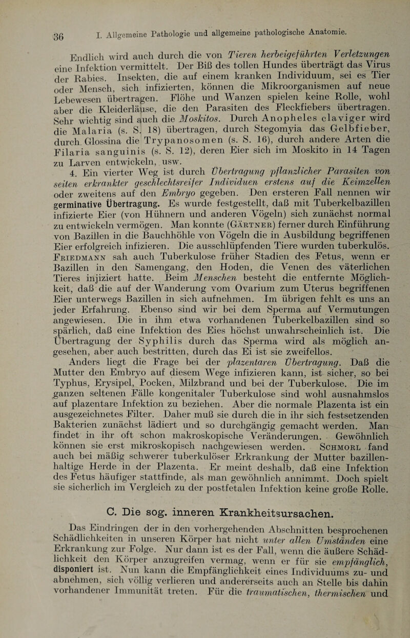 Endlich wird auch durch die von Tieren herbeigeführten Verletzungen eine Infektion vermittelt. Der Biß des tollen Hundes überträgt das Virus der Rabies. Insekten, die auf einem kranken Individuum, sei es Tier oder Mensch, sich infizierten, können die Mikroorganismen auf neue Lebewesen übertragen. Flöhe und Wanzen spielen keine Rolle, wohl aber die Kleiderläuse, die den Parasiten des Fleckfiebers übertragen. Sehr wichtig sind auch die Moskitos. Durch Anopheles claviger wird die Malaria (s. S. 18) übertragen, durch Stegomyia das Gelbfieber, durch Glossina die Trypanosomen (s. S. 16), durch andere Arten die Filaria sanguinis (s. S. 12), deren Eier sich im Moskito in 14 Tagen zu Larven entwickeln, usw. 4. Ein vierter Weg ist durch Übertragung pflanzlicher Parasiten von seiten erkrankter geschlechtsreifer Individuen erstens auf die Keimzellen oder zweitens auf den Embryo gegeben. Den ersteren Fall nennen wir germinative Übertragung. Es wurde festgestellt, daß mit Tuberkelbazillen infizierte Eier (von Hühnern und anderen Vögeln) sich zunächst normal zu entwickeln vermögen. Man konnte (Gärtner) ferner durch Einführung von Bazillen in die Bauchhöhle von Vögeln die in Ausbildung begriffenen Eier erfolgreich infizieren. Die ausschlüpfenden Tiere wurden tuberkulös. Friedmann sah auch Tuberkulose früher Stadien des Fetus, wenn er Bazillen in den Samengang, den Hoden, die Venen des väterlichen Tieres injiziert hatte. Beim Menschen besteht die entfernte Möglich¬ keit, daß die auf der Wanderung vom Ovarium zum Uterus begriffenen Eier unterwegs Bazillen in sich auf nehmen. Im übrigen fehlt es uns an jeder Erfahrung. Ebenso sind wir bei dem Sperma auf Vermutungen angewiesen. Die in ihm etwa vorhandenen Tuberkelbazillen sind so spärlich, daß eine Infektion des Eies höchst unwahrscheinlich ist. Die Übertragung der Syphilis durch das Sperma wird als möglich an¬ gesehen, aber auch bestritten, durch das Ei ist sie zweifellos. Anders liegt die Frage bei der plazentaren Übertragung. Daß die Mutter den Embryo auf diesem Wege infizieren kann, ist sicher, so bei Typhus, Erysipel, Pocken, Milzbrand und bei der Tuberkulose. Die im ganzen seltenen Fälle kongenitaler Tuberkulose sind wohl ausnahmslos auf plazentare Infektion zu beziehen. Aber die normale Plazenta ist ein ausgezeichnetes Filter. Daher muß sie durch die in ihr sich festsetzenden Bakterien zunächst lädiert und so durchgängig gemacht werden. Man findet in ihr oft schon makroskopische Veränderungen. Gewöhnlich können sie erst mikroskopisch nachgewiesen werden. Schmore fand auch bei mäßig schwerer tuberkulöser Erkrankung der Mutter bazillen¬ haltige Herde in der Plazenta. Er meint deshalb, daß eine Infektion des Fetus häufiger stattfinde, als man gewöhnlich annimmt. Doch spielt sie sicherlich im Vergleich zu der postfetalen Infektion keine große Rolle. C. Die sog. inneren Krankheitsursachen. Das Eindringen der in den vorhergehenden Abschnitten besprochenen Schädlichkeiten in unseren Körper hat nicht unter allen Umständen eine Erkrankung zur Folge. Nur dann ist es der Fall, wenn die äußere Schäd¬ lichkeit den Körper anzugreifen vermag, wenn er für sie empfänglich, disponiert ist. kun kann die Empfänglichkeit eines Individuums zu- und abnehmen, sich völlig verlieren und andererseits auch an Stelle bis dahin voihandenei Immunität treten. Für die traumatischen, thermischen und