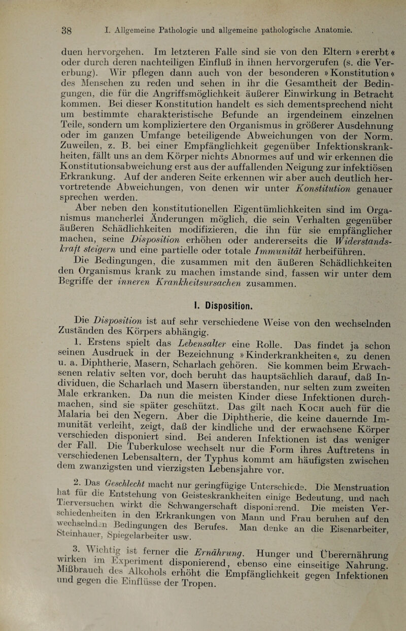 duen hervorgehen. Im letzteren Falle sind sie von den Eltern » ererbt« oder durch deren nachteiligen Einfluß in ihnen hervorgerufen (s. die Ver¬ erbung). Wir pflegen dann auch von der besonderen »Konstitution« des Menschen zu reden und sehen in ihr die Gesamtheit der Bedin¬ gungen, die für die Angriffsmöglichkeit äußerer Einwirkung in Betracht kommen. Bei dieser Konstitution handelt es sich dementsprechend nicht um bestimmte charakteristische Befunde an irgendeinem einzelnen Teile, sondern um kompliziertere den Organismus in größerer Ausdehnung oder im ganzen Umfange beteiligende Abweichungen von der Norm. Zuweilen, z. B. bei einer Empfänglichkeit gegenüber Infektionskrank¬ heiten, fällt uns an dem Körper nichts Abnormes auf und wir erkennen die Konstitutionsabweichung erst aus der auffallenden Neigung zur infektiösen Erkrankung. Auf der anderen Seite erkennen wir aber auch deutlich her¬ vortretende Abweichungen, von denen wir unter Konstitution genauer sprechen werden. Aber neben den konstitutionellen Eigentümlichkeiten sind im Orga¬ nismus mancherlei Änderungen möglich, die sein Verhalten gegenüber äußeren Schädlichkeiten modifizieren, die ihn für sie empfänglicher machen, seine Disposition erhöhen oder andererseits die W iderstands- kraft steigern und eine partielle oder totale Immunität herbeiführen. Die Bedingungen, die zusammen mit den äußeren Schädlichkeiten den Organismus krank zu machen imstande sind, fassen wir unter dem Begrifie der inneren Krankheitsursachen zusammen. I. Disposition. Die Disposition ist auf sehr verschiedene Weise von den wechselnden Zuständen des Körpers abhängig. 1. Erstens spielt das Lebensalter eine Bolle. Das findet ia schon seinen Ausdruck in der Bezeichnung »Kinderkrankheiten«, zu denen u. a. Diphtherie, Masern, Scharlach gehören. Sie kommen beim Erwach¬ senen relativ selten vor, doch beruht das hauptsächlich darauf, daß In- *V1 ueib die Scharlach und Masern überstanden, nur selten zum zweiten a e eikianken. Da nun die meisten Kinder diese Infektionen durch- machen, smd sie später geschützt. Das gilt nach Koch auch für die Malaria bei den Negern. Aber die Diphtherie, die keine dauernde Im- muni a verleiht, zeigt, daß der kindliche und der erwachsene Körper verschieden disponiert sind. Bei anderen Infektionen ist das weniger er a . Die Tuberkulose wechselt nur die Form ihres Auftretens in \eiscne enen Lebensaltern, der Typhus kommt am häufigsten zwischen dem zwanzigsten und vierzigsten Lebensjahre vor. , , 2- ^chlzcht macht nur geringfügige Unterschiede. Die Menstruation J tur , Entstehung von Geisteskrankheiten einige Bedeutung, und nach lerversuchen wirkt die Schwangerschaft disponierend. Die meisten Ver- ,1 ? , T.lteir den Erkrankungen von Mann und Frau beruhen auf den o, ■ v! n< A 6 igungcn des Berufes. Man denke an die Eisenarbeiter, feteinhauer, Spiegelarbeiter usw. ^erner die Ernährung. Hunger und Überernährung MiRhrLoU1 ]iXPA?Lnf disponierend, ebenso eine einseitige Nahrung. imd o-po-pn rpeS'fiv erhöht die Empfänglichkeit gegen Infektionen und gegen die Einflüsse der Tropen.