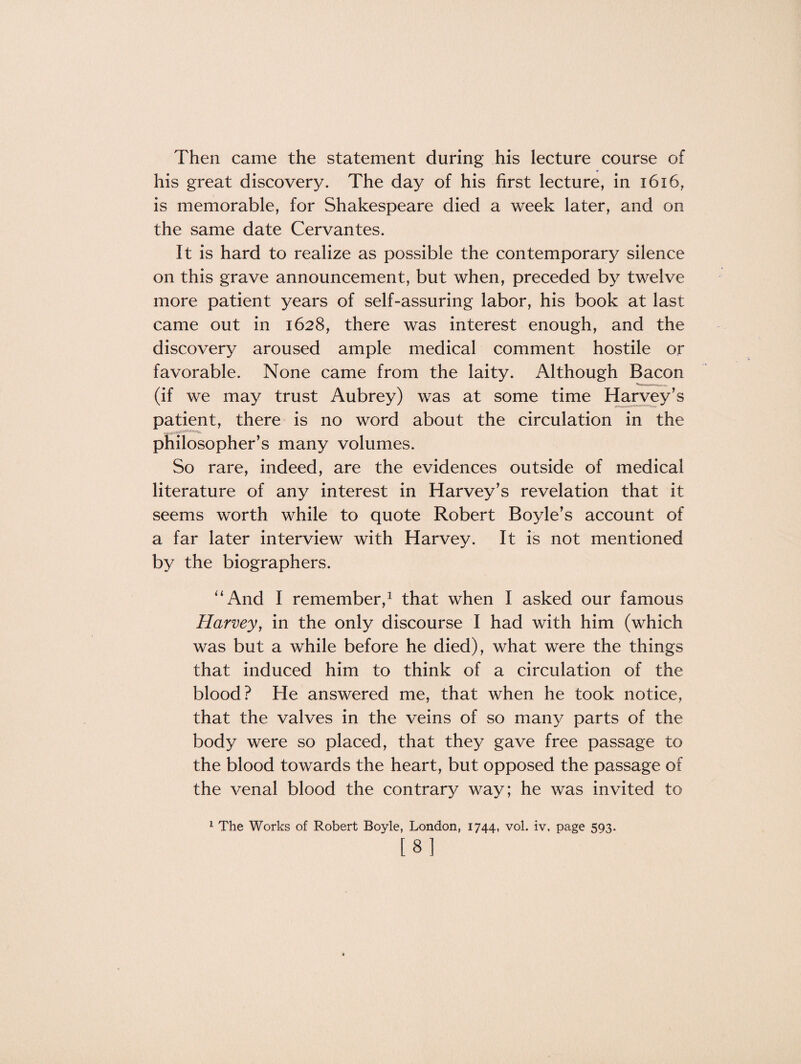 Then came the statement during his lecture course of his great discovery. The day of his first lecture, in 1616, is memorable, for Shakespeare died a week later, and on the same date Cervantes. It is hard to realize as possible the contemporary silence on this grave announcement, but when, preceded by twelve more patient years of self-assuring labor, his book at last came out in 1628, there was interest enough, and the discovery aroused ample medical comment hostile or favorable. None came from the laity. Although Bacon ... (if we may trust Aubrey) was at some time Harvey’s patient, there is no word about the circulation in the philosopher’s many volumes. So rare, indeed, are the evidences outside of medical literature of any interest in Harvey’s revelation that it seems worth while to quote Robert Boyle’s account of a far later interview with Harvey. It is not mentioned by the biographers. “And I remember,1 that when I asked our famous Harvey, in the only discourse I had with him (which was but a while before he died), what were the things that induced him to think of a circulation of the blood? He answered me, that when he took notice, that the valves in the veins of so many parts of the body were so placed, that they gave free passage to the blood towards the heart, but opposed the passage of the venal blood the contrary way; he was invited to 1 The Works of Robert Boyle, London, 1744, vol. iv, page 593. [8]