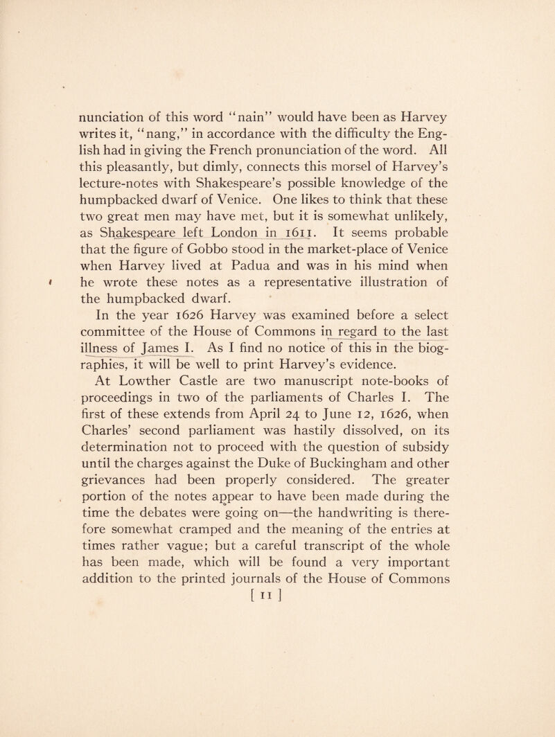 nunciation of this word “ nain” would have been as Harvey writes it, “nang,” in accordance with the difficulty the Eng¬ lish had in giving the French pronunciation of the word. All this pleasantly, but dimly, connects this morsel of Harvey’s lecture-notes with Shakespeare’s possible knowledge of the humpbacked dwarf of Venice. One likes to think that these two great men may have met, but it is somewhat unlikely, as Shakespeare left London in 16x1. It seems probable that the figure of Gobbo stood in the market-place of Venice when Harvey lived at Padua and was in his mind when he wrote these notes as a representative illustration of the humpbacked dwarf. In the year 1626 Harvey was examined before a select committee of the House of Commons in regard to the last illness of James I. As I find no notice of this in the biog¬ raphies, it will be well to print Plarvey’s evidence. At Lowther Castle are two manuscript note-books of proceedings in two of the parliaments of Charles I. The first of these extends from April 24 to June 12, 1626, when Charles’ second parliament was hastily dissolved, on its determination not to proceed with the question of subsidy until the charges against the Duke of Buckingham and other grievances had been properly considered. The greater portion of the notes appear to have been made during the time the debates were going on—the handwriting is there¬ fore somewhat cramped and the meaning of the entries at times rather vague; but a careful transcript of the whole has been made, which will be found a very important addition to the printed journals of the House of Commons