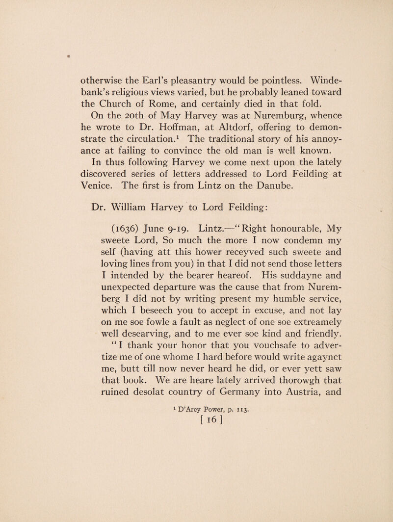 otherwise the Earl’s pleasantry would be pointless. Win de¬ bank’s religious views varied, but he probably leaned toward the Church of Rome, and certainly died in that fold. On the 20th of May Harvey was at Nuremburg, whence he wrote to Dr. Hoffman, at Altdorf, offering to demon¬ strate the circulation.1 The traditional story of his annoy¬ ance at failing to convince the old man is well known. In thus following Harvey we come next upon the lately discovered series of letters addressed to Lord Feilding at Venice. The first is from Lintz on the Danube. Dr. William Harvey to Lord Feilding: (1636) June 9-19. Lintz.—“ Right honourable, My sweete Lord, So much the more I now condemn my self (having att this hower receyved such sweete and loving lines from you) in that I did not send those letters I intended by the bearer heareof. His suddayne and unexpected departure was the cause that from Nurem¬ berg I did not by writing present my humble service, which I beseech you to accept in excuse, and not lay on me soe fowle a fault as neglect of one soe extreamely well desearving, and to me ever soe kind and friendly. “ I thank your honor that you vouchsafe to adver¬ tize me of one whome I hard before would write agaynct me, butt till now never heard he did, or ever yett saw that book. We are heare lately arrived thorowgh that ruined desolat country of Germany into Austria, and 1 D’Arcy Power, p. 113. [ 16]