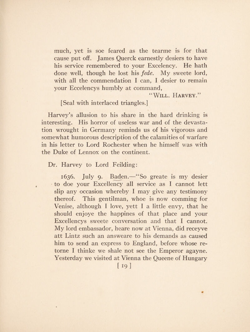 much, yet is soe feared as the tearme is for that cause put off. James Querck earnestly desiers to have his service remembered to your Excelency. He hath done well, though he lost his fede. My sweete lord, with all the commendation I can, f desier to remain your Eccelencys humbly at command, “Will. Harvey.” [Seal with interlaced triangles.] Harvey’s allusion to his share in the hard drinking is interesting. His horror of useless war and of the devasta¬ tion wrought in Germany reminds us of his vigorous and somewhat humorous description of the calamities of warfare in his letter to Lord Rochester when he himself was with the Duke of Lennox on the continent. Dr. Harvey to Lord Feilding: 1636. July 9. Baden.—“So greate is my desier to doe your Excellency all service as I cannot lett slip any occasion whereby I may give any testimony thereof. This gentilman, whoe is now comming for Venise, although I love, yett I a little envy, that he should enjoye the happines of that place and your Excellencys sweete conversation and that I cannot. My lord embassador, heare now at Vienna, did receyve att Lintz such an answeare to his demands as caused him to send an express to England, before whose re- torne I thinke we shale not see the Emperor agayne. Yesterday we visited at Vienna the Queene of Hungary