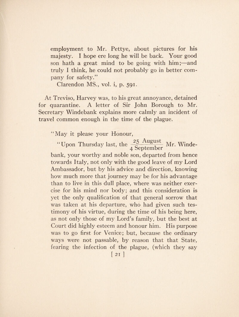 employment to Mr. Pettye, about pictures for his majesty. I hope ere long he will be back. Your good son hath a great mind to be going with him;—and truly I think, he could not probably go in better com¬ pany for safety.” Clarendon MS., vol. i, p. 591. At Treviso, Harvey was, to his great annoyance, detained for quarantine. A letter of Sir John Borough to Mr. Secretary Windebank explains more calmly an incident of travel common enough in the time of the plague. “May it please your Honour, “Upon Thursday last, the - Mr. Winde- 4 September bank, your worthy and noble son, departed from hence towards Italy, not only with the good leave of my Lord Ambassador, but by his advice and direction, knowing how much more that journey may be for his advantage than to live in this dull place, where was neither exer¬ cise for his mind nor body; and this consideration is yet the only qualification of that general sorrow that was taken at his departure, who had given such tes¬ timony of his virtue, during the time of his being here, as not only those of my Lord’s family, but the best at Court did highly esteem and honour him. His purpose was to go first for Venice; but, because the ordinary ways were not passable, by reason that that State, fearing the infection of the plague, (which they say