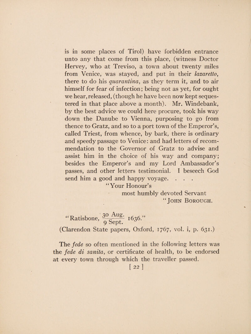 is in some places of Tirol) have forbidden entrance unto any that come from this place, (witness Doctor Hervey, who at Treviso, a town about twenty miles from Venice, was stayed, and put in their lazaretto, there to do his quarantina, as they term it, and to air himself for fear of infection; being not as yet, for ought we hear, released, (though he have been now kept seques¬ tered in that place above a month). Mr. Windebank, by the best advice we could here procure, took his way down the Danube to Vienna, purposing to go from thence to Gratz, and so to a port town of the Emperor’s, called Triest, from whence, by bark, there is ordinary and speedy passage to Venice: and had letters of recom¬ mendation to the Governor of Gratz to advise and assist him in the choice of his way and company; besides the Emperor’s and my Lord Ambassador’s passes, and other letters testimonial. I beseech God send him a good and happy voyage. . . . “Your Honour’s most humbly devoted Servant u John Borough. ‘‘ Ratisbone, 3°cAl'g- 1636.” 9 Sept. (Clarendon State papers, Oxford, 1767, vol. i, p. 631.) The fede so often mentioned in the following letters was the fede di sanita, or certificate of health, to be endorsed at every town through which the traveller passed. [22]