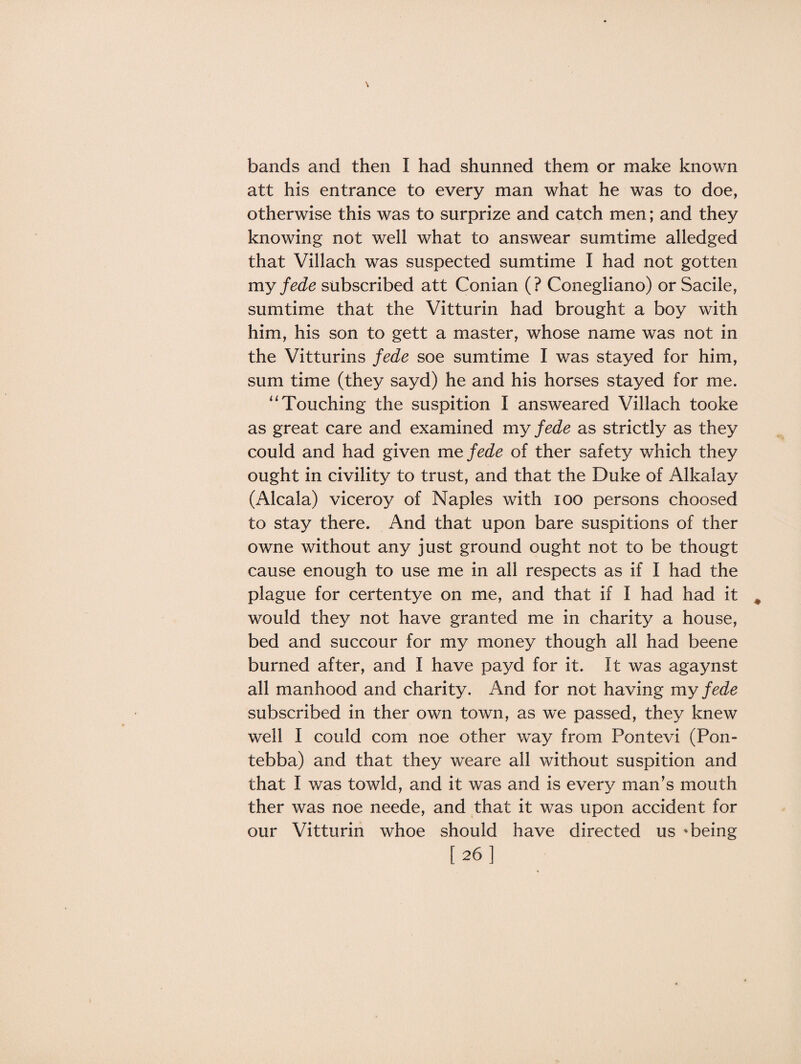 bands and then I had shunned them or make known att his entrance to every man what he was to doe, otherwise this was to surprize and catch men; and they knowing not well what to answear sumtime alledged that Villach was suspected sumtime I had not gotten my fede subscribed att Conian (? Conegliano) or Sacile, sumtime that the Vitturin had brought a boy with him, his son to gett a master, whose name was not in the Vitturins fede soe sumtime I was stayed for him, sum time (they sayd) he and his horses stayed for me. “ Touching the suspition I answeared Villach tooke as great care and examined my fede as strictly as they could and had given me fede of ther safety which they ought in civility to trust, and that the Duke of Alkalay (Alcala) viceroy of Naples with ioo persons choosed to stay there. And that upon bare suspitions of ther owne without any just ground ought not to be thougt cause enough to use me in all respects as if I had the plague for certentye on me, and that if I had had it would they not have granted me in charity a house, bed and succour for my money though all had beene burned after, and I have payd for it. It was agaynst all manhood and charity. And for not having my fede subscribed in ther own town, as we passed, they knew well I could com noe other way from Pontevi (Pon- tebba) and that they weare all without suspition and that I was towld, and it was and is every man’s mouth ther was noe neede, and that it was upon accident for our Vitturin whoe should have directed us * being