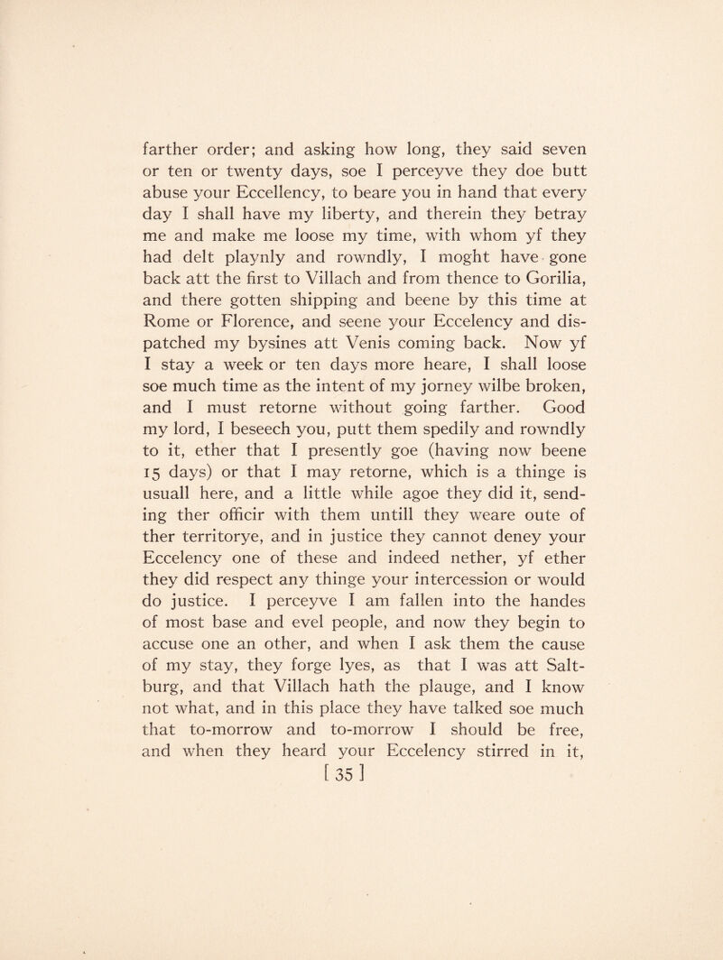 farther order; and asking how long, they said seven or ten or twenty days, soe I perceyve they doe butt abuse your Eccellency, to beare you in hand that every day I shall have my liberty, and therein they betray me and make me loose my time, with whom yf they had delt playnly and rowndly, I moght have gone back att the first to Villach and from thence to Gorilia, and there gotten shipping and beene by this time at Rome or Florence, and seene your Eccelency and dis¬ patched my bysines att Venis coming back. Now yf I stay a week or ten days more heare, I shall loose soe much time as the intent of my jorney wilbe broken, and I must retorne without going farther. Good my lord, I beseech you, putt them spedily and rowndly to it, ether that I presently goe (having now beene 15 days) or that I may retorne, which is a thinge is usuall here, and a little while agoe they did it, send¬ ing ther officir with them untill they weare oute of ther territorye, and in justice they cannot deney your Eccelency one of these and indeed nether, yf ether they did respect any thinge your intercession or would do justice. I perceyve I am fallen into the handes of most base and evel people, and now they begin to accuse one an other, and when I ask them the cause of my stay, they forge lyes, as that I was att Salt- burg, and that Villach hath the plauge, and I know not what, and in this place they have talked soe much that to-morrow and to-morrow I should be free, and when they heard your Eccelency stirred in it,