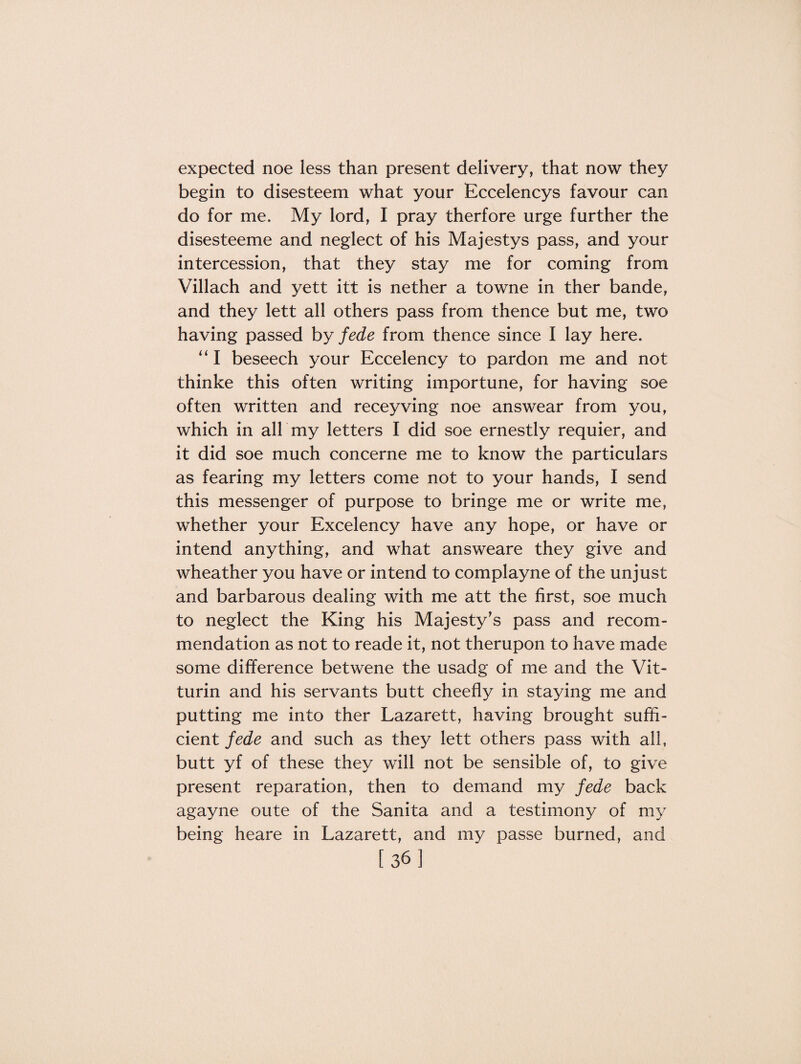 expected noe less than present delivery, that now they begin to disesteem what your Eccelencys favour can do for me. My lord, I pray therfore urge further the disesteeme and neglect of his Majestys pass, and your intercession, that they stay me for coming from Villach and yett itt is nether a towne in ther bande, and they lett all others pass from thence but me, two having passed by fede from thence since I lay here. “I beseech your Eccelency to pardon me and not thinke this often writing importune, for having soe often written and receyving noe answear from you, which in all my letters I did soe ernestly requier, and it did soe much concerne me to know the particulars as fearing my letters come not to your hands, I send this messenger of purpose to bringe me or write me, whether your Excelency have any hope, or have or intend anything, and what answeare they give and wheather you have or intend to complayne of the unjust and barbarous dealing with me att the first, soe much to neglect the King his Majesty’s pass and recom¬ mendation as not to reade it, not therupon to have made some difference betwene the usadg of me and the Vit- turin and his servants butt cheefly in staying me and putting me into ther Lazarett, having brought suffi¬ cient fede and such as they lett others pass with all, butt yf of these they will not be sensible of, to give present reparation, then to demand my fede back agayne oute of the Sanita and a testimony of my being heare in Lazarett, and my passe burned, and [36]