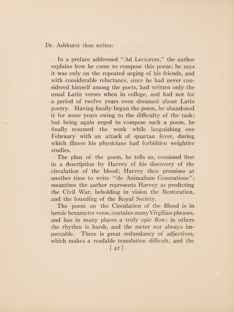 Dr. Ashhurst thus writes: In a preface addressed “Ad Lectorem,” the author explains how he came to compose this poem; he says it was only on the repeated urging of his friends, and with considerable reluctance, since he had never con¬ sidered himself among the poets, had written only the usual Latin verses when in college, and had not for a period of twelve years even dreamed about Latin poetry. Having finally begun the poem, he abandoned it for some years owing to the difficulty of the task; but being again urged to compose such a poem, he finally resumed the work while languishing one February with an attack of quartan fever, during which illness his physicians had forbidden weightier studies. The plan of the poem, he tells us, consisted first in a description by Harvey of his discovery of the circulation of the blood; Harvey then promises at another time to write “de Animalium Generatione”; meantime the author represents Harvey as predicting the Civil War, beholding in vision the Restoration, and the founding of the Royal Society. The poem on the Circulation of the Blood is in heroic hexameter verse, contains many Virgilian phrases, and has in many places a truly epic flow; in others the rhythm is harsh, and the meter not always im¬ peccable. There is great redundancy of adjectives, which makes a readable translation difficult, and the [42]