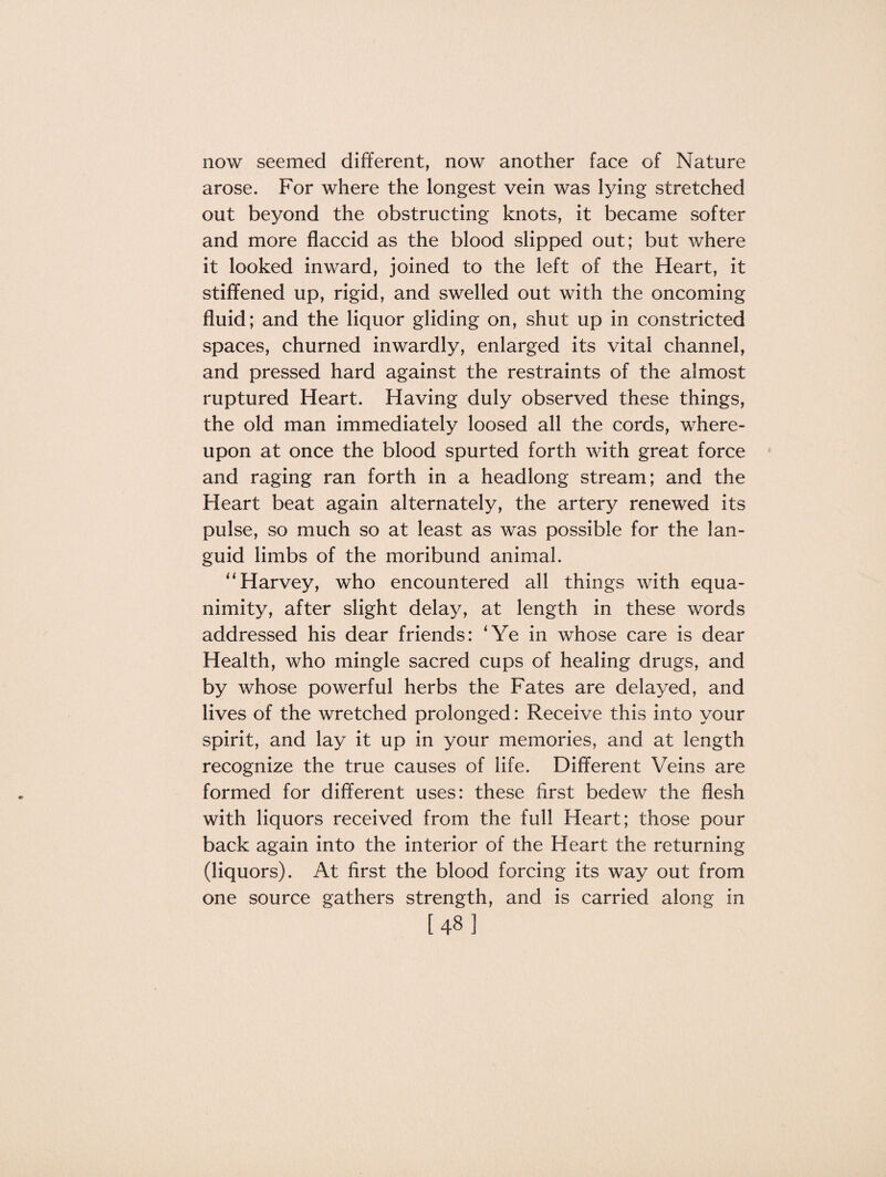 now seemed different, now another face of Nature arose. For where the longest vein was lying stretched out beyond the obstructing knots, it became softer and more flaccid as the blood slipped out; but where it looked inward, joined to the left of the Heart, it stiffened up, rigid, and swelled out with the oncoming fluid; and the liquor gliding on, shut up in constricted spaces, churned inwardly, enlarged its vital channel, and pressed hard against the restraints of the almost ruptured Heart. Having duly observed these things, the old man immediately loosed all the cords, where¬ upon at once the blood spurted forth with great force and raging ran forth in a headlong stream; and the Heart beat again alternately, the artery renewed its pulse, so much so at least as was possible for the lan¬ guid limbs of the moribund animal. “ Harvey, who encountered all things with equa¬ nimity, after slight delay, at length in these words addressed his dear friends: ‘Ye in whose care is dear Health, who mingle sacred cups of healing drugs, and by whose powerful herbs the Fates are delayed, and lives of the wretched prolonged: Receive this into your spirit, and lay it up in your memories, and at length recognize the true causes of life. Different Veins are formed for different uses: these first bedew the flesh with liquors received from the full Heart; those pour back again into the interior of the Heart the returning (liquors). At first the blood forcing its way out from one source gathers strength, and is carried along in [48]
