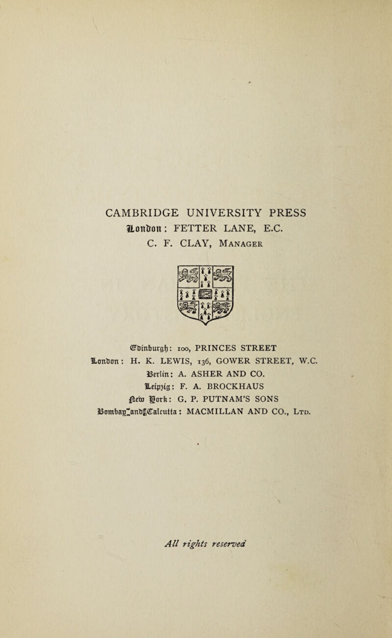 CAMBRIDGE UNIVERSITY PRESS Honfroit: FETTER LANE, E.C. C. F. CLAY, Manager GFtJtnburgb: ioo, PRINCES STREET Utmtion: H. K. LEWIS, 136, GOWER STREET, W.C. aSerltn: A. ASHER AND CO. Hetpjtg: F. A. BROCKHAUS lorfe: G. P. PUTNAM’S SONS 33omba£anb£(!raIcutta: MACMILLAN AND CO., Ltd. All rights reserved