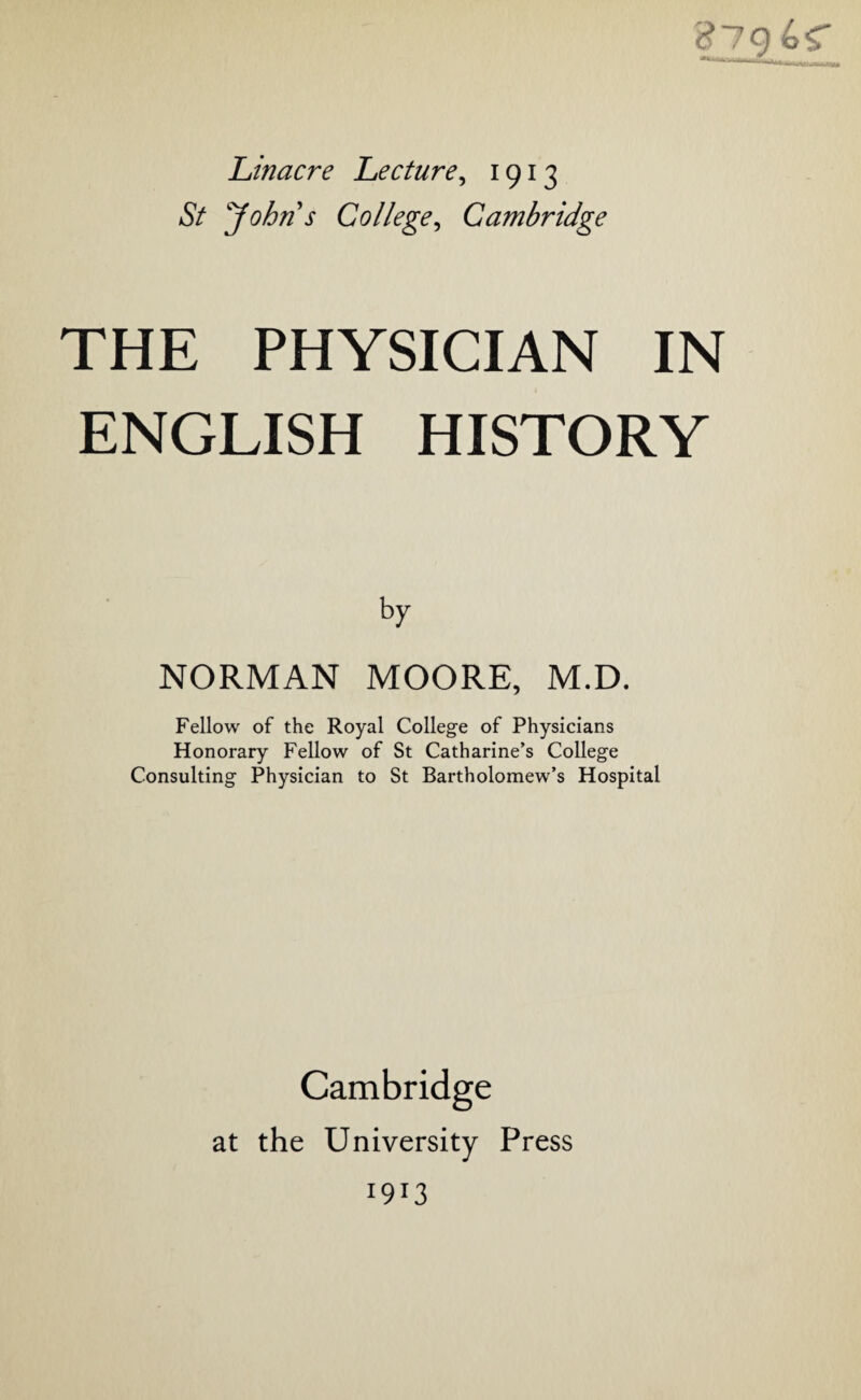 Linacre Lecture, 1913 St Johns College, Cambridge THE PHYSICIAN IN ENGLISH HISTORY by NORMAN MOORE, M.D. Fellow of the Royal College of Physicians Honorary Fellow of St Catharine’s College Consulting Physician to St Bartholomew’s Hospital Cambridge at the University Press 1913