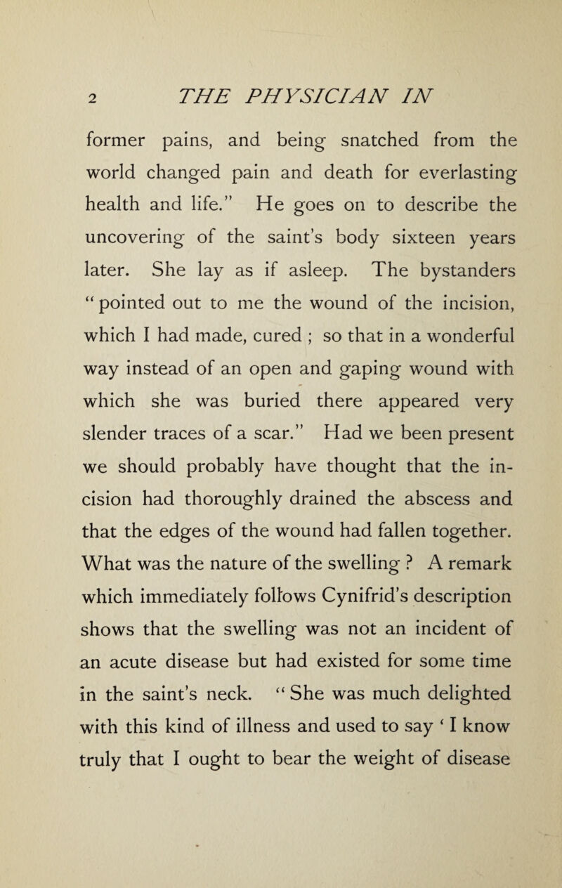 former pains, and being snatched from the world changed pain and death for everlasting health and life.” He goes on to describe the uncovering of the saint’s body sixteen years later. She lay as if asleep. The bystanders “ pointed out to me the wound of the incision, which I had made, cured ; so that in a wonderful way instead of an open and gaping wound with which she was buried there appeared very slender traces of a scar.” Had we been present we should probably have thought that the in¬ cision had thoroughly drained the abscess and that the edges of the wound had fallen together. What was the nature of the swelling ? A remark which immediately folfows Cynifrid’s description shows that the swelling was not an incident of an acute disease but had existed for some time in the saint’s neck. “ She was much delighted with this kind of illness and used to say * I know truly that I ought to bear the weight of disease