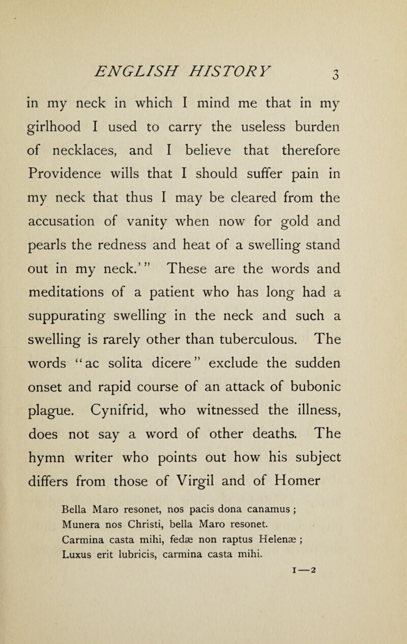 in my neck in which I mind me that in my girlhood I used to carry the useless burden of necklaces, and I believe that therefore Providence wills that I should suffer pain in my neck that thus I may be cleared from the accusation of vanity when now for gold and pearls the redness and heat of a swelling stand out in my neck.’” These are the words and meditations of a patient who has long had a suppurating swelling in the neck and such a swelling is rarely other than tuberculous. The words “ ac solita dicere” exclude the sudden onset and rapid course of an attack of bubonic plague. Cynifrid, who witnessed the illness, does not say a word of other deaths. The hymn writer who points out how his subject differs from those of Virgil and of Homer Bella Maro resonet, nos pads dona canamus ; Munera nos Christi, bella Maro resonet. Carmina casta mihi, fedae non raptus Helenae ; Luxus erit lubricis, carmina casta mihi.