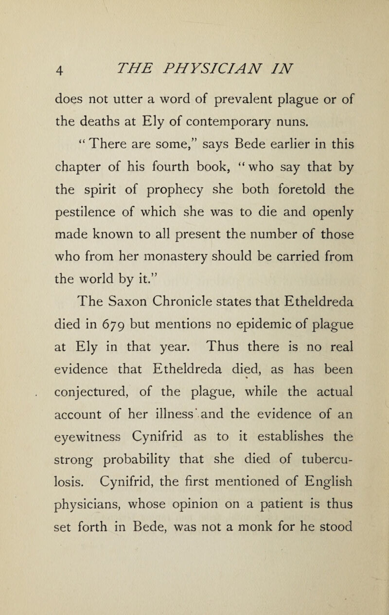 does not utter a word of prevalent plague or of the deaths at Ely of contemporary nuns. “ There are some,” says Bede earlier in this chapter of his fourth book, “ who say that by the spirit of prophecy she both foretold the pestilence of which she was to die and openly made known to all present the number of those who from her monastery should be carried from the world by it.” The Saxon Chronicle states that Etheldreda died in 679 but mentions no epidemic of plague at Ely in that year. Thus there is no real evidence that Etheldreda died, as has been conjectured, of the plague, while the actual account of her illness' and the evidence of an eyewitness Cynifrid as to it establishes the strong probability that she died of tubercu¬ losis. Cynifrid, the first mentioned of English physicians, whose opinion on a patient is thus set forth in Bede, was not a monk for he stood