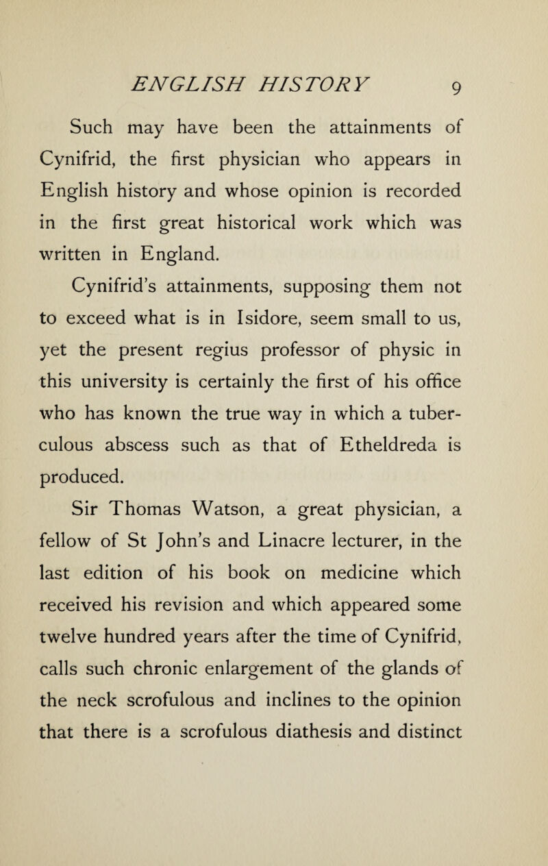 Such may have been the attainments of Cynifrid, the first physician who appears in English history and whose opinion is recorded in the first great historical work which was written in England. Cynifrid’s attainments, supposing them not to exceed what is in Isidore, seem small to us, yet the present regius professor of physic in this university is certainly the first of his office who has known the true way in which a tuber¬ culous abscess such as that of Etheldreda is produced. Sir Thomas Watson, a great physician, a fellow of St John’s and Linacre lecturer, in the last edition of his book on medicine which received his revision and which appeared some twelve hundred years after the time of Cynifrid, calls such chronic enlargement of the glands of the neck scrofulous and inclines to the opinion that there is a scrofulous diathesis and distinct