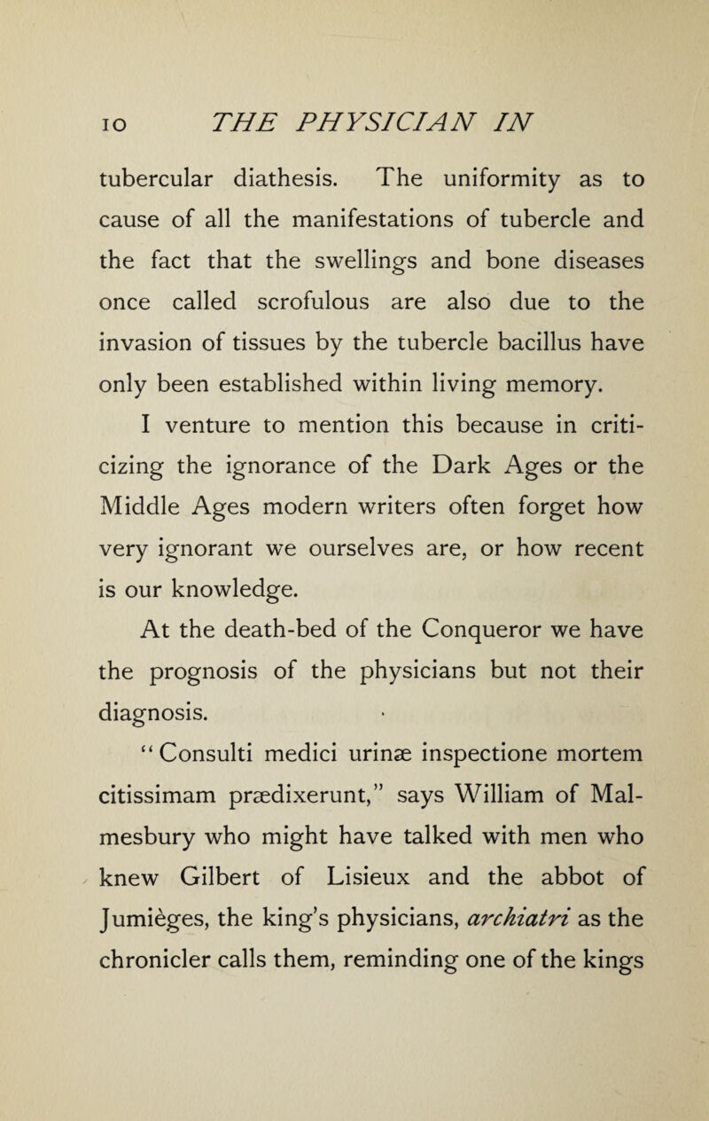 tubercular diathesis. The uniformity as to cause of all the manifestations of tubercle and the fact that the swellings and bone diseases once called scrofulous are also due to the invasion of tissues by the tubercle bacillus have only been established within living memory. I venture to mention this because in criti¬ cizing the ignorance of the Dark Ages or the Middle Ages modern writers often forget how very ignorant we ourselves are, or how recent is our knowledge. At the death-bed of the Conqueror we have the prognosis of the physicians but not their diagnosis. “ Consulti medici urinse inspectione mortem citissimam praedixerunt,” says William of Mal¬ mesbury who might have talked with men who knew Gilbert of Lisieux and the abbot of Jumieges, the king’s physicians, archiatri as the chronicler calls them, reminding one of the kings