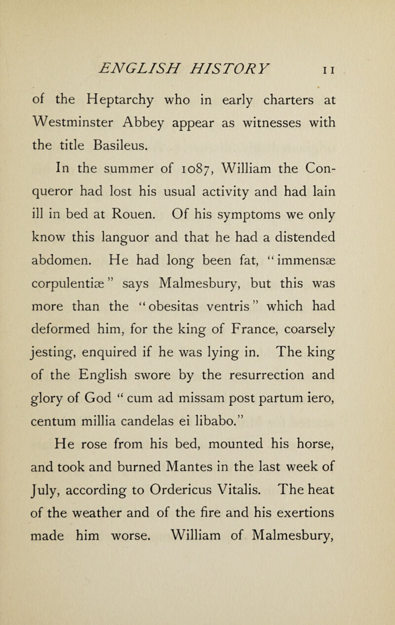of the Heptarchy who in early charters at Westminster Abbey appear as witnesses with the title Basileus. In the summer of 1087, William the Con¬ queror had lost his usual activity and had lain ill in bed at Rouen. Of his symptoms we only know this languor and that he had a distended abdomen. He had long been fat, “ immensae corpulentiae ” says Malmesbury, but this was more than the “ obesitas ventris ” which had deformed him, for the king of France, coarsely jesting, enquired if he was lying in. The king of the English swore by the resurrection and glory of God “ cum ad missam post partum iero, centum millia candelas ei libabo.” He rose from his bed, mounted his horse, and took and burned Mantes in the last week of J^y. according to Ordericus Vitalis. The heat of the weather and of the fire and his exertions made him worse. William of Malmesbury,