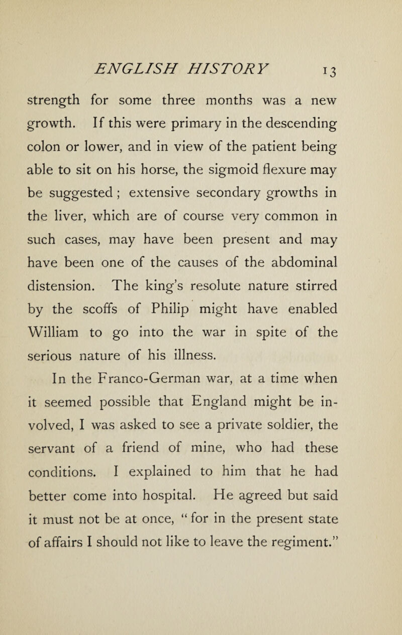 strength for some three months was a new growth. If this were primary in the descending colon or lower, and in view of the patient being able to sit on his horse, the sigmoid flexure may be suggested ; extensive secondary growths in the liver, which are of course very common in such cases, may have been present and may have been one of the causes of the abdominal distension. The king’s resolute nature stirred by the scoffs of Philip might have enabled William to go into the war in spite of the serious nature of his illness. In the Franco-German war, at a time when it seemed possible that England might be in¬ volved, I was asked to see a private soldier, the servant of a friend of mine, who had these conditions. I explained to him that he had better come into hospital. He agreed but said it must not be at once, “ for in the present state of affairs I should not like to leave the regiment.”