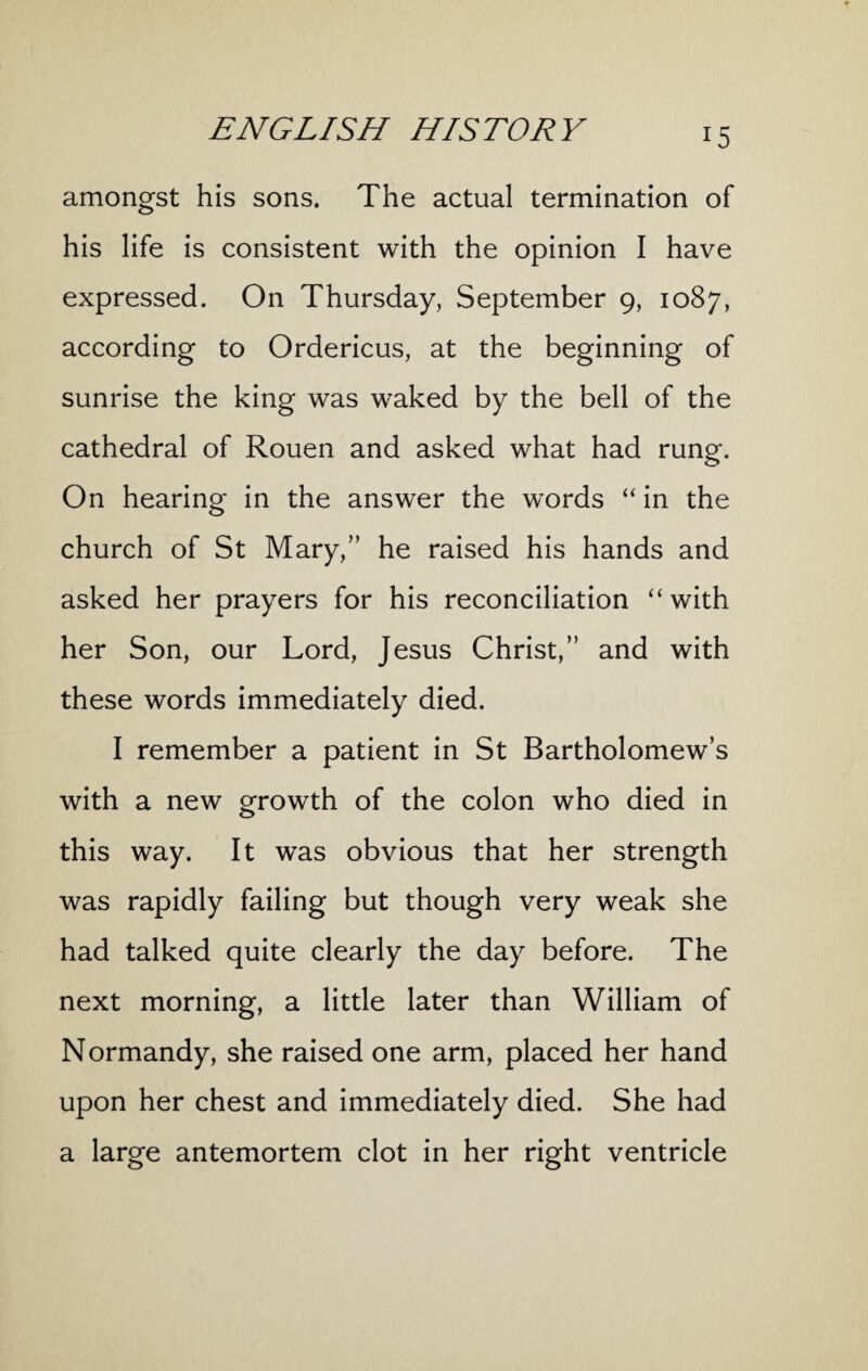 amongst his sons. The actual termination of his life is consistent with the opinion I have expressed. On Thursday, September 9, 1087, according to Ordericus, at the beginning of sunrise the king was waked by the bell of the cathedral of Rouen and asked what had rung. On hearing in the answer the words “ in the church of St Mary,” he raised his hands and asked her prayers for his reconciliation “with her Son, our Lord, Jesus Christ,” and with these words immediately died. I remember a patient in St Bartholomew’s with a new growth of the colon who died in this way. It was obvious that her strength was rapidly failing but though very weak she had talked quite clearly the day before. The next morning, a little later than William of Normandy, she raised one arm, placed her hand upon her chest and immediately died. She had a large antemortem clot in her right ventricle