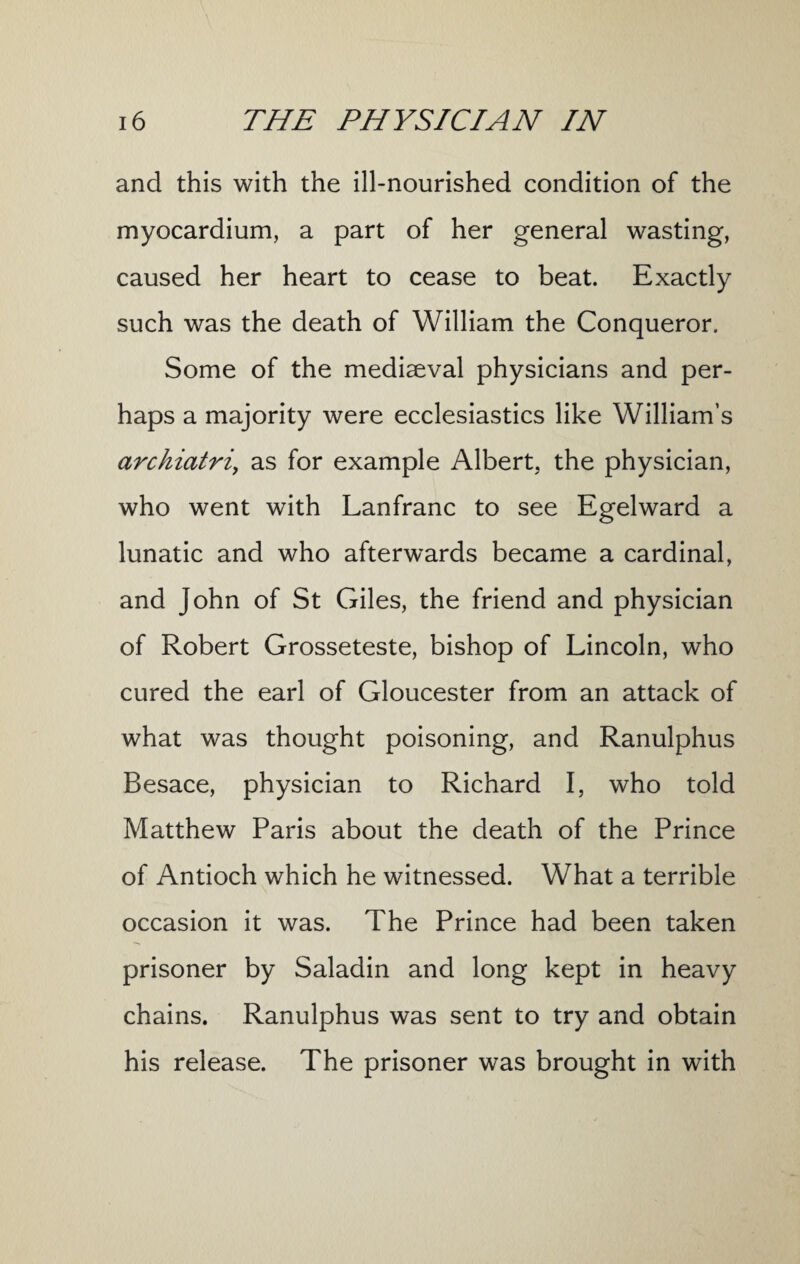 and this with the ill-nourished condition of the myocardium, a part of her general wasting, caused her heart to cease to beat. Exactly such was the death of William the Conqueror. Some of the mediaeval physicians and per¬ haps a majority were ecclesiastics like William’s archiatri\ as for example Albert, the physician, who went with Lanfranc to see Egelward a lunatic and who afterwards became a cardinal, and John of St Giles, the friend and physician of Robert Grosseteste, bishop of Lincoln, who cured the earl of Gloucester from an attack of what was thought poisoning, and Ranulphus Besace, physician to Richard I, who told Matthew Paris about the death of the Prince of Antioch which he witnessed. What a terrible occasion it was. The Prince had been taken prisoner by Saladin and long kept in heavy chains. Ranulphus was sent to try and obtain his release. The prisoner was brought in with