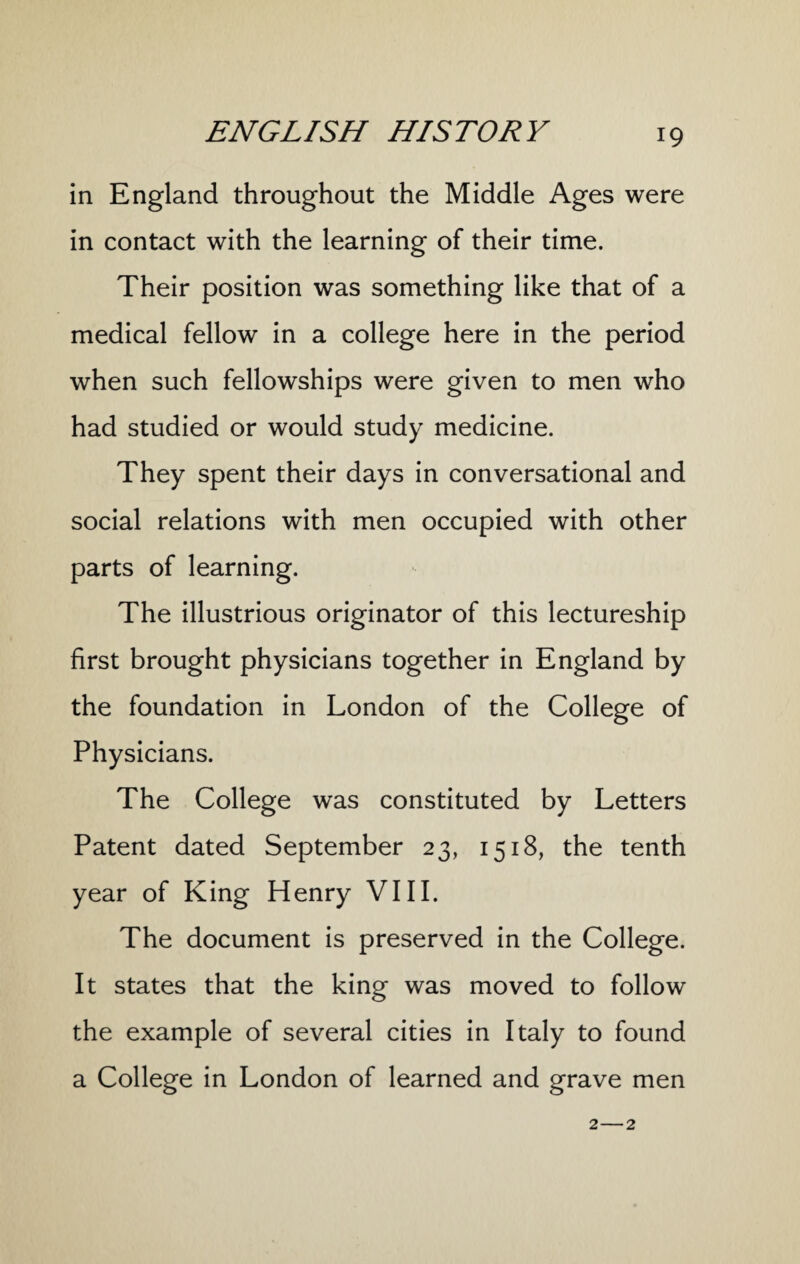 in England throughout the Middle Ages were in contact with the learning of their time. Their position was something like that of a medical fellow in a college here in the period when such fellowships were given to men who had studied or would study medicine. They spent their days in conversational and social relations with men occupied with other parts of learning. The illustrious originator of this lectureship first brought physicians together in England by the foundation in London of the College of Physicians. The College was constituted by Letters Patent dated September 23, 1518, the tenth year of King Henry VIII. The document is preserved in the College. It states that the king was moved to follow the example of several cities in Italy to found a College in London of learned and grave men