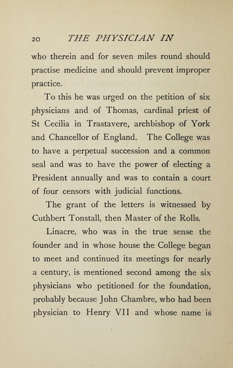 who therein and for seven miles round should practise medicine and should prevent improper practice. To this he was urged on the petition of six physicians and of Thomas, cardinal priest of St Cecilia in Trastavere, archbishop of York and Chancellor of England. The College was to have a perpetual succession and a common seal and was to have the power of electing a President annually and was to contain a court of four censors with judicial functions. The grant of the letters is witnessed by Cuthbert Tonstall, then Master of the Rolls. Linacre, who was in the true sense the founder and in whose house the College began to meet and continued its meetings for nearly a century, is mentioned second among the six physicians who petitioned for the foundation, probably because John Chambre, who had been physician to Henry VII and whose name is