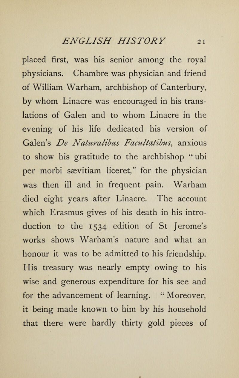 placed first, was his senior among the royal physicians. Chambre was physician and friend of William Warham, archbishop of Canterbury, by whom Linacre was encouraged in his trans¬ lations of Galen and to whom Linacre in the evening of his life dedicated his version of Galen’s De Naturalibus Facultatibus, anxious to show his gratitude to the archbishop “ ubi per morbi saevitiam liceret,” for the physician was then ill and in frequent pain. Warham died eight years after Linacre. The account which Erasmus gives of his death in his intro¬ duction to the 1534 edition of St Jerome’s works shows Warham’s nature and what an honour it was to be admitted to his friendship. His treasury was nearly empty owing to his wise and generous expenditure for his see and for the advancement of learning. “ Moreover, it being made known to him by his household that there were hardly thirty gold pieces of