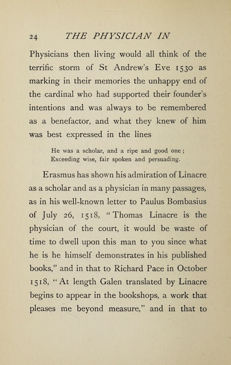 Physicians then living would all think of the terrific storm of St Andrews Eve 1530 as marking in their memories the unhappy end of the cardinal who had supported their founder’s intentions and was always to be remembered as a benefactor, and what they knew of him was best expressed in the lines He was a scholar, and a ripe and good one ; Exceeding wise, fair spoken and persuading. Erasmus has shown his admiration of Linacre as a scholar and as a physician in many passages, as in his well-known letter to Paulus Bombasius of July 26, 1518, “ Thomas Linacre is the physician of the court, it would be waste of time to dwell upon this man to you since what he is he himself demonstrates in his published books,” and in that to Richard Pace in October 1518, “ At length Galen translated by Linacre begins to appear in the bookshops, a work that pleases me beyond measure,” and in that to