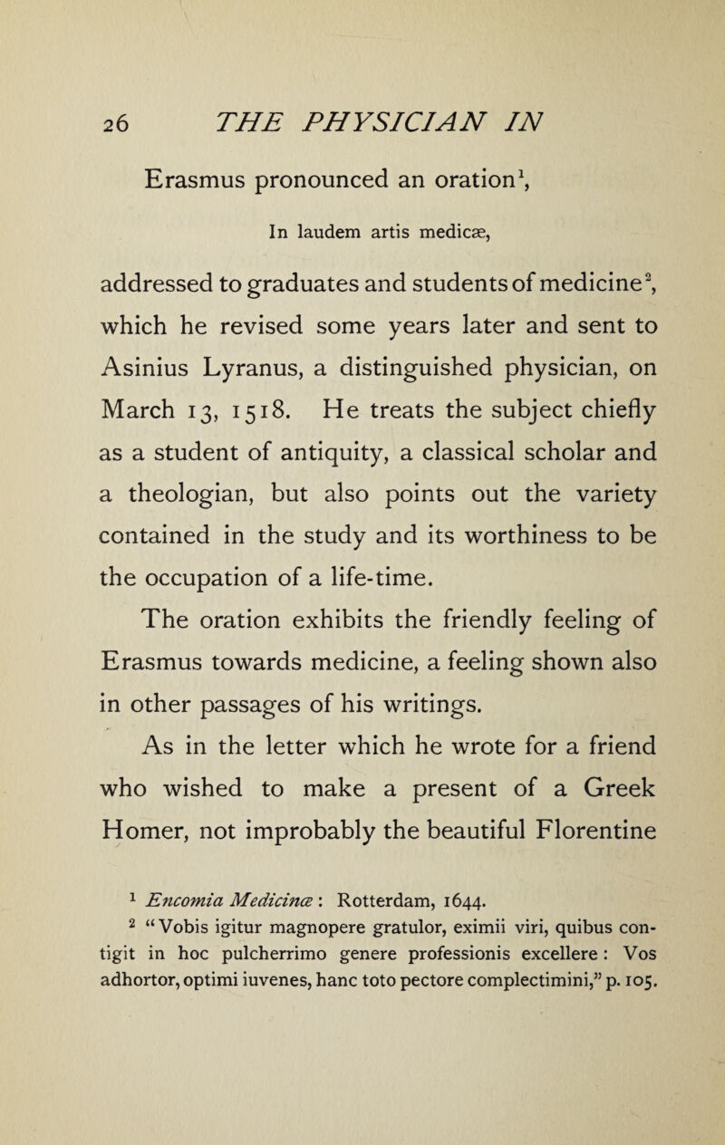 Erasmus pronounced an oration1, In laudem artis medicae, addressed to graduates and students of medicine2, which he revised some years later and sent to Asinius Lyranus, a distinguished physician, on March 13, 1518. He treats the subject chiefly as a student of antiquity, a classical scholar and a theologian, but also points out the variety contained in the study and its worthiness to be the occupation of a life-time. The oration exhibits the friendly feeling of Erasmus towards medicine, a feeling shown also in other passages of his writings. As in the letter wThich he wrote for a friend who wished to make a present of a Greek Homer, not improbably the beautiful Florentine 1 Encomia Medicines : Rotterdam, 1644. 2 “Vobis igitur magnopere gratulor, eximii viri, quibus con- tigit in hoc pulcherrimo genere professionis excellere : Vos adhortor, optimi iuvenes, hanc toto pectore complectimini,” p. 105.