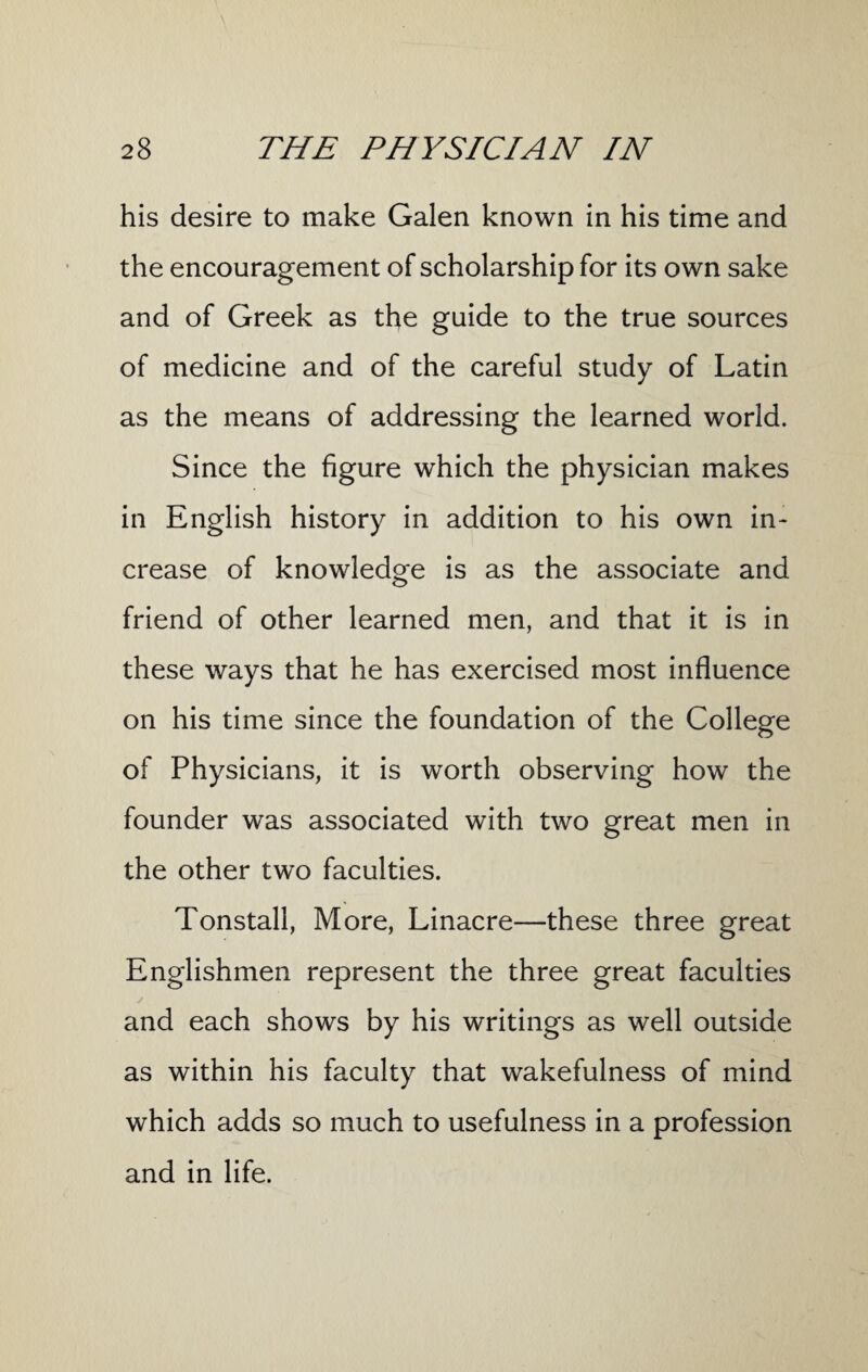 his desire to make Galen known in his time and the encouragement of scholarship for its own sake and of Greek as the guide to the true sources of medicine and of the careful study of Latin as the means of addressing the learned world. Since the figure which the physician makes in English history in addition to his own in¬ crease of knowledge is as the associate and friend of other learned men, and that it is in these ways that he has exercised most influence on his time since the foundation of the College of Physicians, it is worth observing how the founder was associated with two great men in the other two faculties. Tonstall, More, Linacre—these three great Englishmen represent the three great faculties and each shows by his writings as well outside as within his faculty that wakefulness of mind which adds so much to usefulness in a profession and in life.